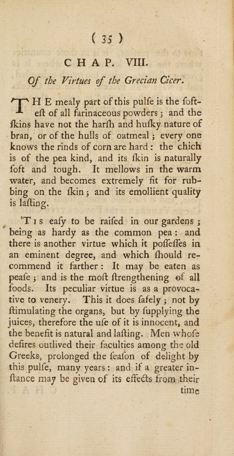 CHAP. VIII. Of the Virtues of the Grecian Cicer. /’T^ H E mealy part of this pulfe is the foft- eft of all farinaceous powders 5 and the Ikins have not the harfh and huiky nature of bran, or of the hulls of oatmeal; every one knows the rinds of corn are hard : the chich is of the pea kind, and its fkin is naturally foft and tough. It mellows in the warm water, and becomes extremely fit for rub¬ bing on the fkin 5 and its emollient quality is lading. 3T 1 s eafy to be raifed in our gardens ; being as hardy as the common pea: and there is another virtue which it poflefles in an eminent degree, and which fhould re¬ commend it farther : It may be eaten as peafe $ and is the moft ftrengthening ©f all foods. Its peculiar virtue is as a provoca¬ tive to venery. This it does fafely not by ftimulating the organs, but by fupplying the juices, therefore the ufe of it is innocent, and the benefit is natural and lafting. Men whofe defires outlived their faculties among the old Greeks, prolonged the feafon of delight by this pulfe, many years: and if a greater in- ftance may be given of its effedts from their time