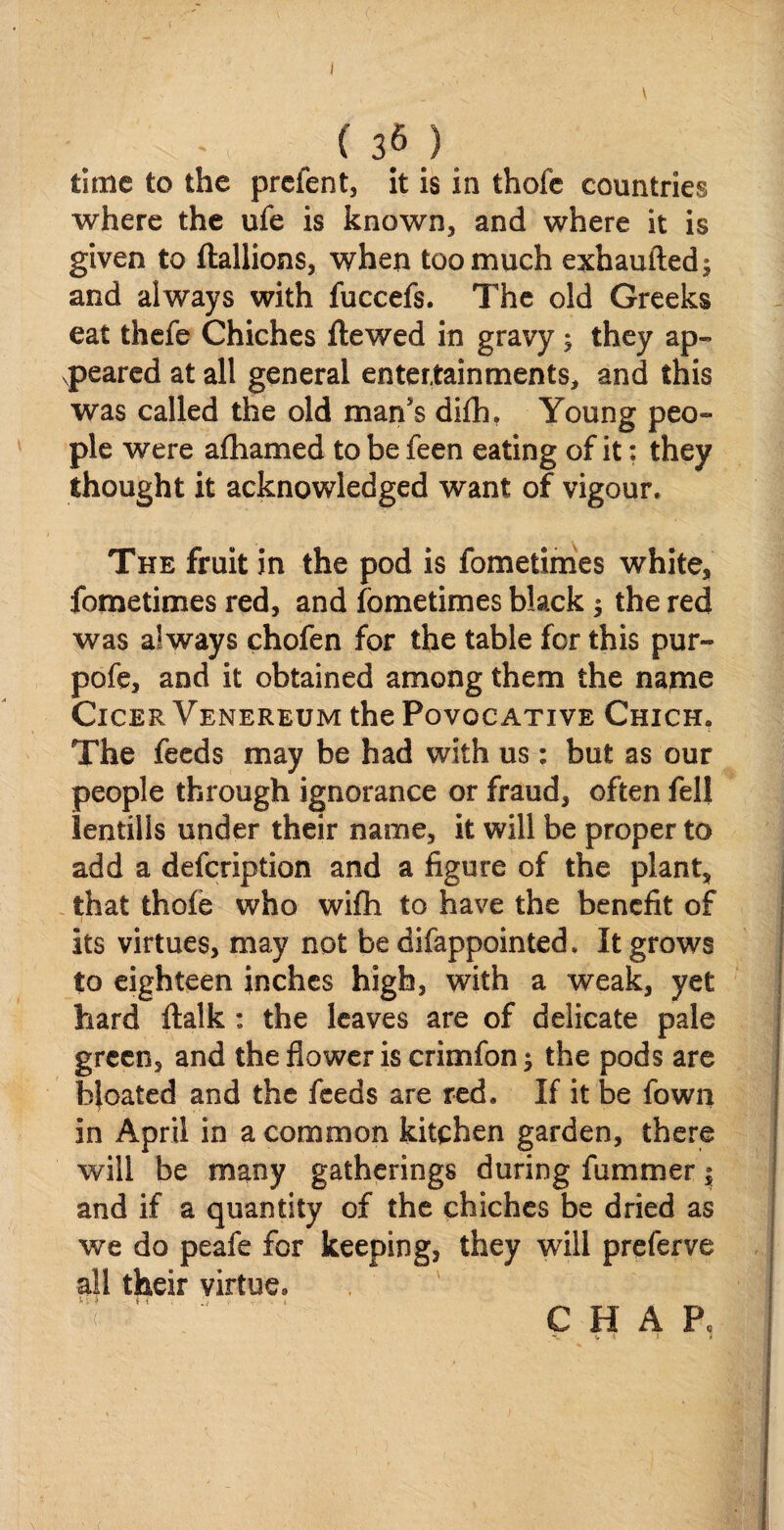 1 (36) time to the prefent, it is in thofe countries where the ufe is known, and where it is given to Itallions, when too much exhaufted; and always with fuccefs. The old Greeks eat thefe Chiches ftewed in gravy ; they ap¬ peared at all general entertainments, and this was called the old man's difh. Young peo¬ ple were afhamed to be feen eating of it; they thought it acknowledged want of vigour. The fruit in the pod is fometimes white, fometimes red, and fometimes black $ the red was always chofen for the table for this pur- pofe, and it obtained among them the name ClCER VENEREUM the POVOC ATIVE ChICH, The feeds may be had with us : but as our people through ignorance or fraud, often fell lentills under their name, it will be proper to add a defeription and a figure of the plant, that thofe who wifh to have the benefit of its virtues, may not be difappointed, It grows to eighteen inches high, with a weak, yet hard ftalk : the leaves are of delicate pale green, and the flower is crimfon 1 the pods are bjoated and the feeds are red. If it be Town in April in a common kitchen garden, there will be many gatherings during fumrner $ and if a quantity of the chiches be dried as we do peafe for keeping, they will preferve all their virtue,, ^ '' C H A P,