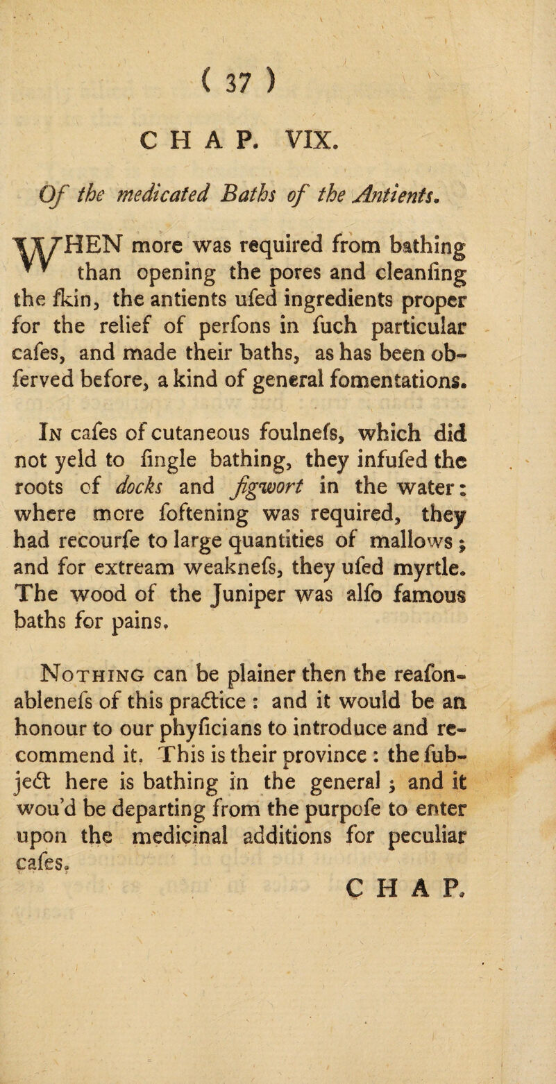 CHAP. VIX. Of the medicated Baths of the Antients. T&7HEN more was required from bathing * * than opening the pores and cleanfing the fkin, the antients ufed ingredients proper for the relief of perfons in fuch particular cafes, and made their baths, as has been ob- ferved before, a kind of general fomentations. In cafes of cutaneous foulnefs, which did not yeld to fingle bathing, they infufed the roots of docks and figwort in the water: where more foftening was required, they had recourfe to large quantities of mallows; and for extream weaknefs, they ufed myrtle. The wood of the Juniper was alfo famous baths for pains. Nothing can be plainer then the reafon- ablenefs of this pradfice : and it would be an honour to our phyficians to introduce and re¬ commend it. This is their province : thefub- jedt here is bathing in the general j and it wou d be departing from the purpofe to enter upon the medicinal additions for peculiar cafes.