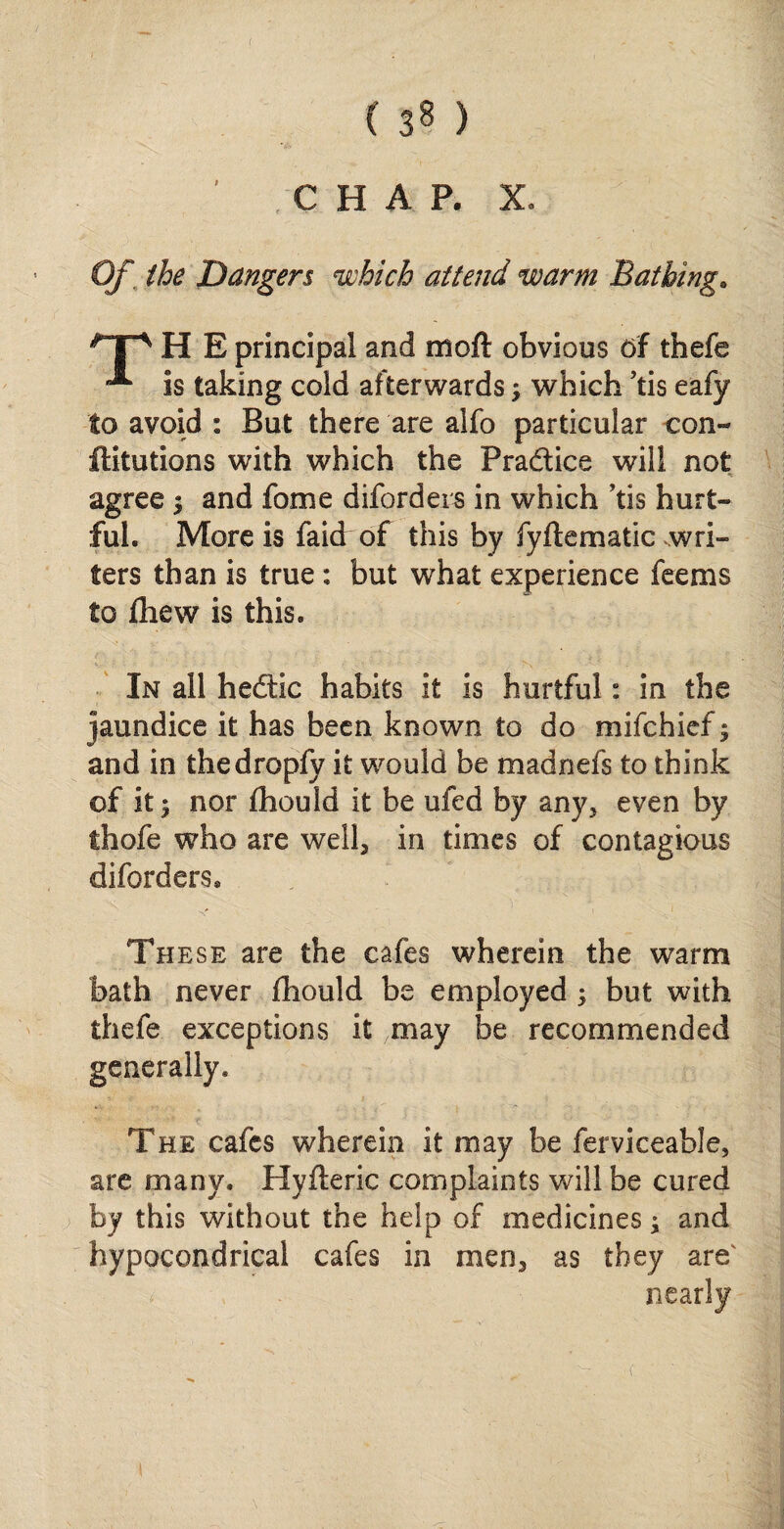 ( 3§ ) ' CHAP. X, Of the Dangers which attend warm Bathing. H E principal and moft obvious of thefe ** is taking cold afterwards; which ’tis eafy to avoid : But there are aifo particular con- ftitutions with which the Pra&iee will not agree j and fome diforders in which ’tis hurt* ful. More is faid of this by fyftematic wri¬ ters than is true: but what experience fee ms to fliew is this. In all hedtic habits it is hurtful: in the jaundice it has been known to do mifchief $ and in thedropfy it would be madnefs to think of it | nor fhould it be ufed by any5 even by thofe who are well, in times of contagious diforders. These are the cafes wherein the warm bath never fhould be employed ; but with thefe exceptions it 7may be recommended generally. The cafes wherein it may be ferviceable, are many. Hyfteric complaints will be cured by this without the help of medicines; and hypocondrical cafes in men3 as they are nearly
