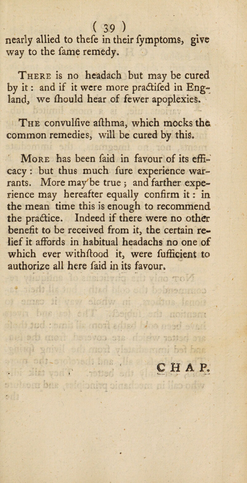 nearly allied to thefe in their fymptoms, give way to the fame remedy. There is no headach but may be cured by it: and if it were more pradtifed in Eng¬ land,, we fhould hear of fewer apoplexies. The convulfive afthma, which mocks th& common remedies, will be cured by this. More has been faid in favour of its effi¬ cacy : but thus much fure experience war¬ rants. More may'be true ; and farther expe¬ rience may hereafter equally confirm it: in the mean time this is enough to recommend the practice. Indeed if there were no other benefit to be received from it, the certain re¬ lief it affords in habitual headachs no one of which ever withftood it, were fufficient to authorize all here faid in its favour.