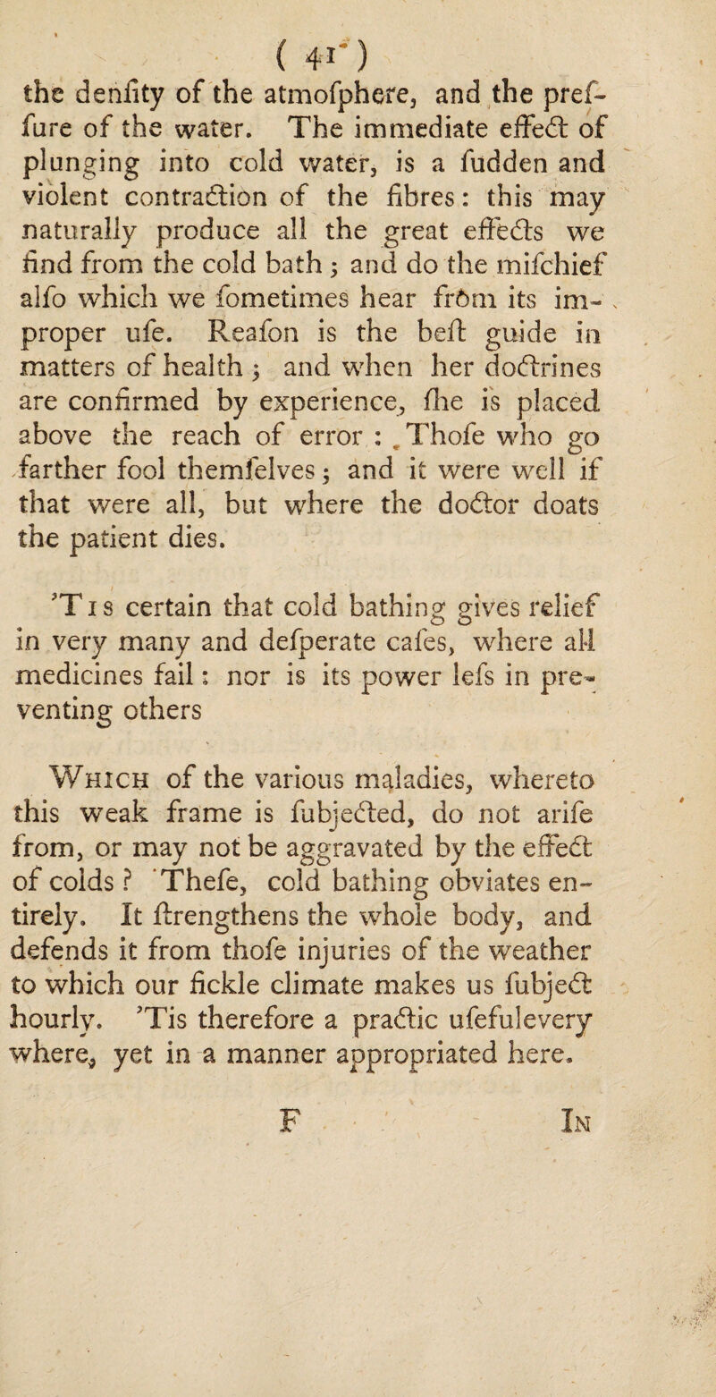 Pi (41*) the denlity of the atmofphere, and the pref- fare of the water. The immediate effeCt of plunging into cold water, is a fudden and violent contraction of the fibres: this may naturally produce all the great effeds we find from the cold bath ; and do the mifchief alfo which we fometimes hear fr6m its im~ , proper life. Reafon is the beft guide in matters of health ; and when her doftrines are confirmed by experience, fine is placed above the reach of error : „ Thofe who go farther fool themfelves; and it were well if that were all, but where the dodor doats the patient dies. 'T1 s certain that cold bathing gives relief in very many and defperate cafes, where all medicines fail: nor is its power lefs in pre¬ venting others Which of the various maladies, whereto this weak frame is fubjeCted, do not arife from, or may not be aggravated by the effed of colds ? Thefe, cold bathing obviates en¬ tirely, It Rrengthens the whole body, and defends it from thofe injuries of the weather to which our fickle climate makes us fubjeCt hourly. ?Tis therefore a praftic ufefulevery where,, yet in a manner appropriated here. F In