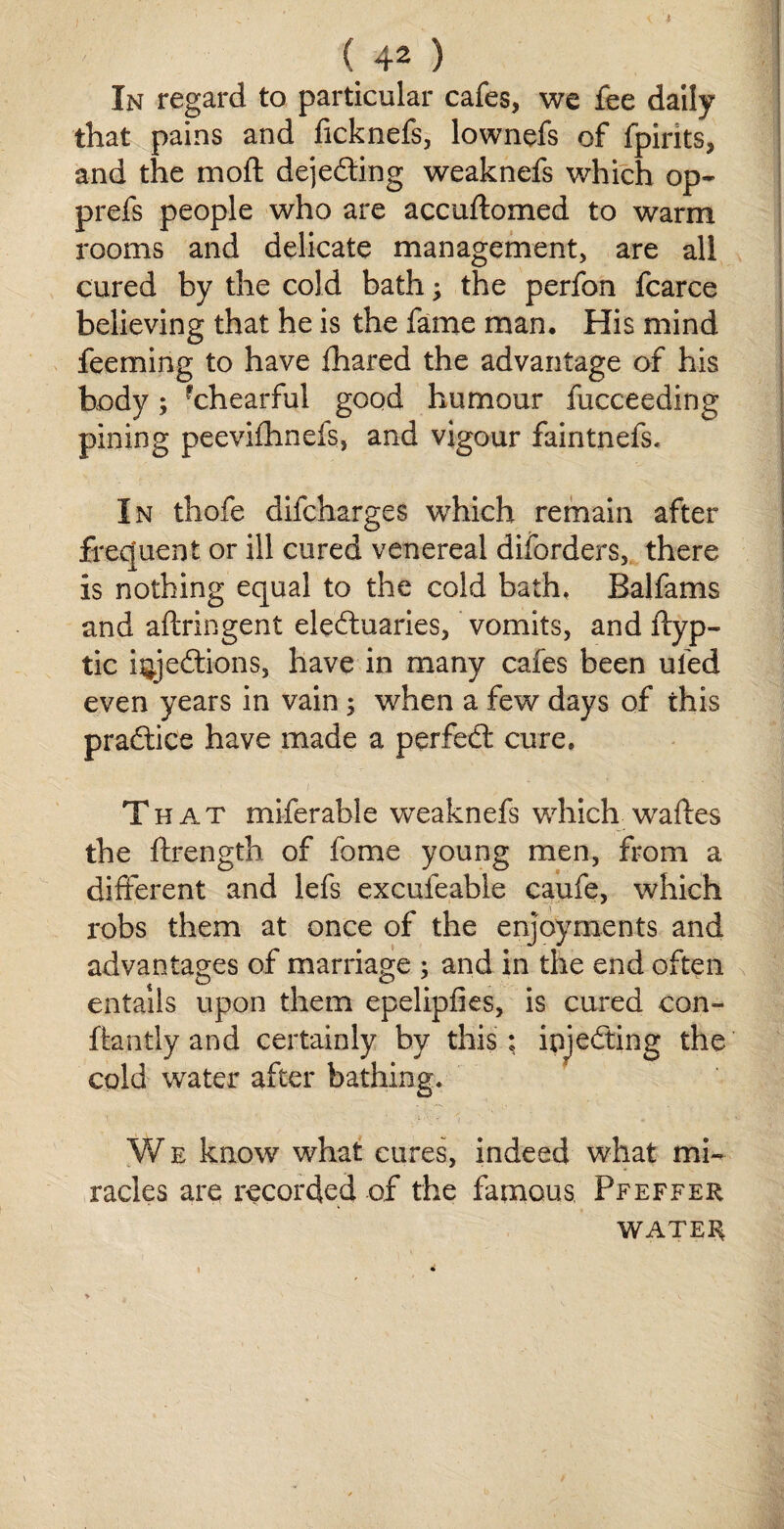 / (.42 ) In regard to particular cafes, we fee daily that pains and ficknefs, lownefs of fpirits, and the mo ft dejecting weaknefs which op- prefs people who are accuftomed to warm rooms and delicate management, are all cured by the cold bath; the perfon fcarce believing that he is the fame man. His mind feeming to have fhared the advantage of his body; rchearful good humour fucceeding pining peevifhnefs, and vigour faintnefs. In thofe difcharges which remain after frequent or ill cured venereal diforders, there is nothing equal to the cold bath, Balfams and aftringent eleftuaries, vomits, and ftyp- tic hyeffcions, have in many cafes been ul'ed even years in vain; when a few days of this practice have made a perfedt cure. That miferable weaknefs which-waftes the ftrength of fome young men, from a different and lefs excufeable caufe, which robs them at once of the enjoyments and advantages of marriage ; and in the end often entails upon them epelipfies, is cured con- ftantly and certainly by this ; injecting the cold water after bathing. W e know what cures, indeed what mi¬ racles are recorded of the famous, Pfeffer WATER