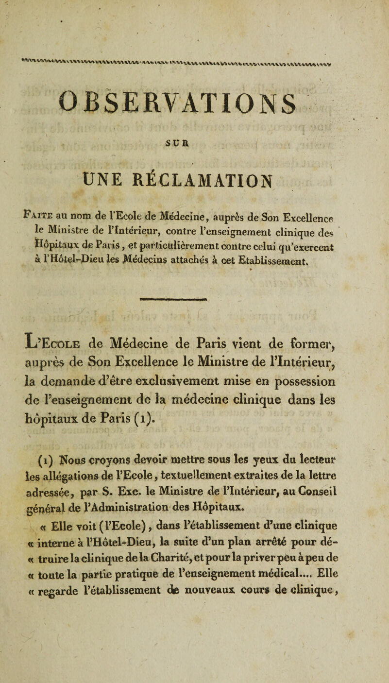 M.^tVAvVWW«ÏXU VWVW-W. A/M. VW, l^-V-v v. WVUVM WVM «A/M vMVVW» OBSERVATIONS SUR UNE RÉCLAMATION Faite au nom de l'Ecole de Médecine, auprès de Son Excellence le Ministre de l’Intérieur, contre l’enseignement clinique des Hôpitaux de Paris, et particulièrement contre celui qu’exercent à l’Hôtel-Dieu les Médecins attachés à cet Etablissement. L’Ecole de Médecine de Paris vient de former, auprès de Son Excellence le Ministre de l’Intérieur, la demande d’être exclusivement mise en possession de l’enseignement de la médecine clinique dans les hôpitaux de Paris (1). (1) Nous croyons devoir mettre sous les yeux du lecteur les allégations de l’Ecole, textuellement extraites de la lettre adressée, pur S. Exc. le Ministre de l’Intérieur, au Conseil général de l’Administration des Hôpitaux. « Elle voit (l’Ecole), dans l’établissement d’une clinique « interne à l’Hôtel-Dieu, la suite d’un plan arrêté pour dé- « truire la cli nique de la Charité, et pour la priver peu à peu de « toute la partie pratique de l’enseignement médical.... Elle « regarde l’établissement de nouveaux cours de clinique,