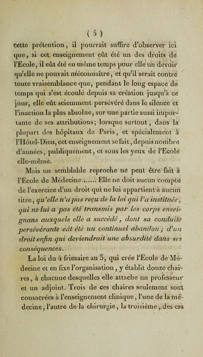 < ( 5 ) cette prétention, il pourrait suffire d’observer ici que, si cet enseignement eût été un des droits de l’Ecole, il eût été en même temps pour elle un devoir qu’elle ne pouvait méconnaître, et qu’il serait contre toute vraisemblance que , pendant le long espace de temps qui s’est écoulé depuis sa création jusqu’à ce jour, elle eût sciemment persévéré dans le silence et Pinaction la plus absolue, sur une partie aussi impor¬ tante de ses attributions; lorsque surtout, dans la plupart des hôpitaux de Paris, et spécialement à l’Hôtel-Dieu, cet enseignement se fait, depuis nombre d’années, publiquement, et sous les yeux de l’Ecole elle-même* Mais un semblable reproche ne peut être fait à l’Ecole de Médecine.*..... Elle ne doit aucun compte de l’exercice d’un droit qui ne lui appartient à aucun titre, qu’elle n’a pas reçu de la loi qui l’a instituée, qui ne lui à pas été transmis par les corps enseif gnans auxquels elle a succédé, dont sa conduite persévérante eut été Un continuel abandon y d’un droit enfin qui deviendrait une absurdité dans ses conséquences. La loi du 4 frimaire an 5, qui crée l’École de Mé¬ decine et en fixe l’organisation, y établit douze chai¬ res, à chacune desquelles elle attache un professeur et un adjoint. Trois de ces chaires seulement sont consacrées à l’enseignement clinique, l’une de la mé¬ decine , l’autre de la chirurgie, la troisième, des cas