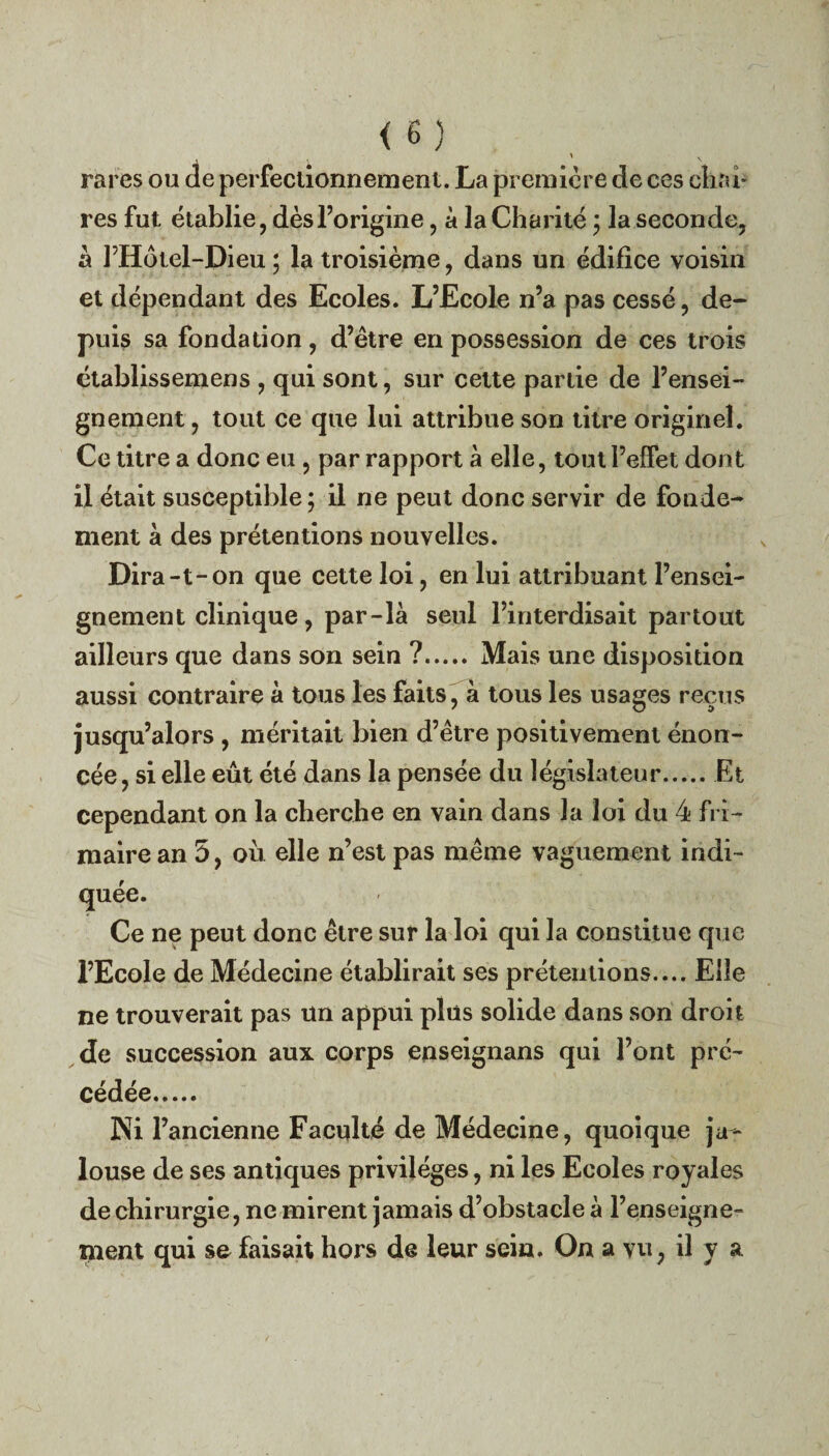 ' \ rares ou de perfectionnement. La première de ces chai¬ res fut établie, dès l’origine, à la Charité ; la seconde, à FHotel-Dieu ; la troisième, dans un édifice voisin et dépendant des Ecoles. L’Ecole n’a pas cessé, de¬ puis sa fondation, d’être en possession de ces trois établissemens , qui sont, sur cette partie de l’ensei¬ gnement , tout ce que lui attribue son titre originel. Ce titre a donc eu , par rapport à elle, tout l’effet dont il était susceptible; il ne peut donc servir de fonde¬ ment à des prétentions nouvelles. Dira-t-on que cette loi, en lui attribuant l’ensei¬ gnement clinique, par-là seul l’interdisait partout ailleurs que dans son sein ?. Mais une disposition aussi contraire à tous les faits, à tous les usages reçus jusqu’alors , méritait bien d’être positivement énon¬ cée , si elle eût été dans la pensée du législateur.Et cependant on la cherche en vain dans la loi du 4 fri¬ maire an 5, ou elle n’est pas même vaguement indi¬ quée. Ce ne peut donc être sur la loi qui la constitue que l’Ecole de Médecine établirait ses prétentions.... Elle ne trouverait pas un appui plus solide dans son droit de succession aux corps enseignans qui l’ont pré¬ cédée. Ni l’ancienne Faculté de Médecine, quoique ja¬ louse de ses antiques privilèges, ni les Ecoles royales de chirurgie, ne mirent jamais d’obstacle à l’enseigne¬ ment qui se faisait hors de leur sein. On a vu, il y a