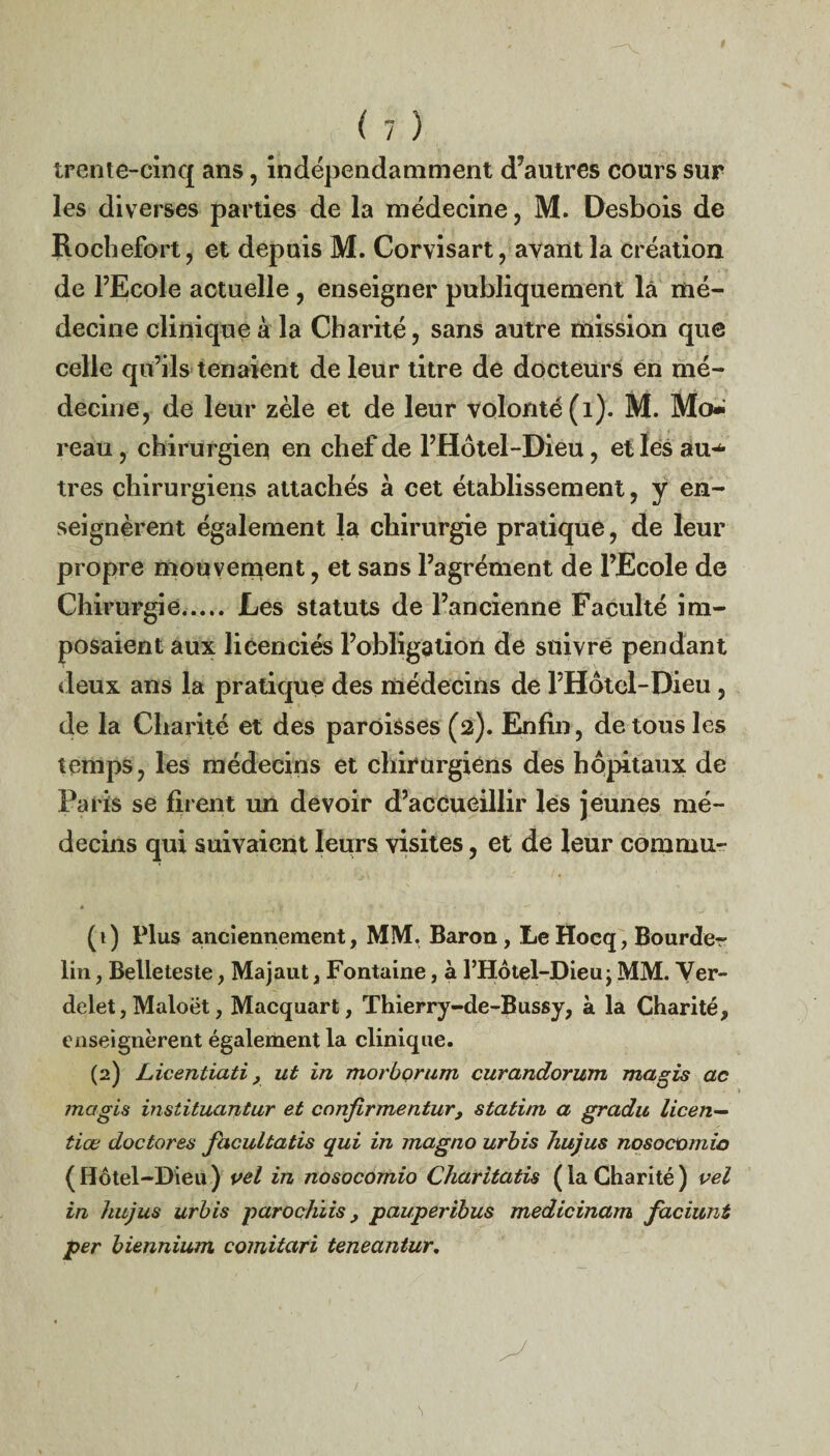 trente-cinq ans, indépendamment d’autres cours sur les diverses parties de la médecine, M. Desbois de Roçhefort, et depuis M. Corvisart, avant la création de l’Ecole actuelle , enseigner publiquement la mé¬ decine clinique à la Charité, sans autre mission que celle qu’ils tenaient de leur titre de docteurs en mé¬ decine, de leur zèle et de leur volonté (1). M. Mo^ reau, chirurgien en chef de l’Hôtel-Dieu, et les au-*- très chirurgiens attachés à cet établissement, y en¬ seignèrent également la chirurgie pratique, de leur propre mou venaent, et sans l’agrément de l’Ecole de Chirurgie..... Les statuts de l’ancienne Faculté im¬ posaient aux licenciés l’obligation de suivre pendant deux ans la pratique des médecins de l’Hôtcl-Dieu, de la Charité et des paroisses (2). Enfin, de tous les temps, les médecins et chirurgiens des hôpitaux de Paris se firent un devoir d’accueillir les jeunes mé¬ decins qui suivaient leurs visites, et de leur comrnu- (1) Plus anciennement, MM. Baron, LeHocq, Bourder lin, Belleteste, Majaut, Fontaine, à l’Hôtel-Dieu; MM. Ver¬ delet , Maloët, Macquart, Thierry-de-Bussy, à la Charité, enseignèrent également la clinique. (2) Licenticiti, ut in morborum curandorum ma gis ac magis instituantur et canfirmentur, statim a gradu licen— tiœ doctores facultatis qui in magno urbis hujus nosocomio (Hôtel-Dieu) pel in nosocomio Charitatis (laCharité) vel in hujus urbis parochlispauperibus medicinam faciuni per biennium comitari teneantur.