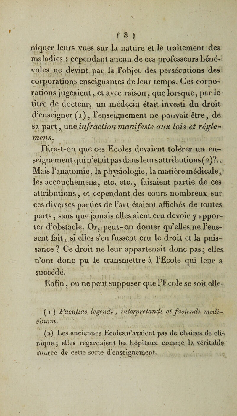 / t B ) niquer leurs vues sur la nature et le traitement des maladies ; cependant aucun de ces professeurs béné¬ voles ne devint par là l’objet des persécutions des corporations enseignantes de leur temps. Ces corpo¬ rations jugeaient, et avec raison, que lorsque, par le titre de docteur, un médecin était investi du droit d’enseigner (i) , l’enseignement ne pouvait être, de sa part, une infraction manifeste aux lois et règles mens, Dira-t -on que ces Ecoles devaient tolérer un en¬ seignement qui n’était pas dans leurs attributions (2)?. Mais l’anatomie, la physiologie, la matière médicale, les accouçliemens, etc. etc., faisaient partie de ces attributions, et cependant des cours nombreux sur ces diverses parties de l’art étaient affichés de tontes parts, sans que jamais elles aient cru devoir y appor¬ ter d’obstacle. Or, peut-on douter qu’elles ne l’eus¬ sent fait, si elles s’en fussent cru le droit et la puis¬ sance? Ce droit ne leur appartenait donc pas;. elles n’ont donc pu le transmettre à l’Ecole qui leur a succédé. Enfin, on ne peut supposer que l’Ecole se soit elle- fl) Facilitas legendi > iriterpretandi et facieudi medi- éinam. (2) Les anciennes Ecoles ifavaient pas de chaires, de cli-, nique} elles regardaient les hôpitaux coumre la véritable source de celte sorte d’enseignemenO «1 ^