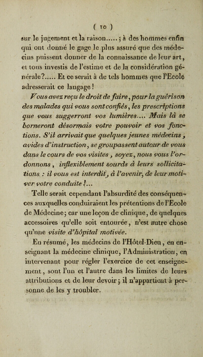 sur le jugement et la raison.; à des hommes enfin qui ont donné le gage le plus assuré que des méde¬ cins puissent donner de la connaissance de leur art, et tous investis de l’estime et de la considération gé¬ nérale?.Et ce serait à de tels hommes que PEcolo adresserait ce langage ! Vous avez reçu le droit défaire, pour la guérison des malades qui vous sont confiés, les prescriptions que vous suggerront vos lumières.... Mais là se borneront désormais votre pouvoir et vos fonc¬ tions. S'il arrivait que quelques jeunes médecins , avides d’instruction , se groupassent autour de vous dans le cours de vos visites , soyez, nous vous l’or¬ donnons f inflexiblement sourds à leurs sollicita¬ tions : il vous est interdit^ à Vavenir, de leur moti¬ ver votre conduite !... * t Telle serait cependant l’absurdité des conséquen¬ ces auxquelles conduiraient les prétentions de l’Ecole de Médecine; car une leçon de clinique, de quelques accessoires qu’elle soit entourée, n’est autre chose qu’une visite d’hôpital motivée. En résumé, les médecins de l’Hotel-Dieu, en en¬ seignant la médecine clinique, l’Administration, en intervenant pour régler l’exercice de cet enseigne¬ ment , sont l’un et l’autre dans les limites de leurs attributions et de leur devoir ; il n’appartient à per¬ sonne de les y troubler.