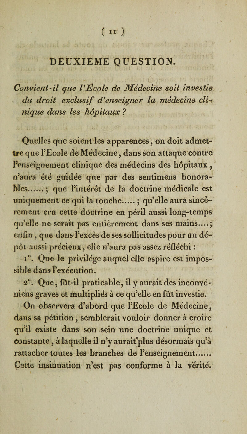 DEUXIEME QUESTION. Convient-il que VEcole de Médecine soit investie du droit exclusif d’enseigner la médecine cli¬ nique dans les hôpitaux ? Quelles que soient les apparences, on doit admet¬ tre que l’Ecole de Médecine, dans son attaque contre renseignement clinique des médecins des hôpitaux 9 n’aura été guidée que par des sentimens honora^ Mes......; que l’intérêt de la doctrine médicale est uniquement Ce qui la touche.; qu’elle aura sincè¬ rement cru cette doctrine en péril aussi long-temps qu’elle ne serait pas entièrement dans ses mains....; enfin , que dans l’excès de ses sollicitudes pour un dé¬ pôt aussi précieux, elle n’aura pas assez réfléchi : i°. Que le privilège auquel elle aspire est impos¬ sible dans l’exécution. 2°. Que, fut-il praticable, il y aurait des inconvé- niens graves et multipliés à ce qu’elle en fût investie. On observera d’abord que l’Ecole de Médecine, dans sa pétition, semblerait vouloir donner à croire qu’il existe dans son sein une doctrine unique et Constante, à laquelle il n’y aurait'plus désormais qu’a rattacher toutes les branches de l’enseignement. Cette insinuation n’est pas conforme à la vérité.