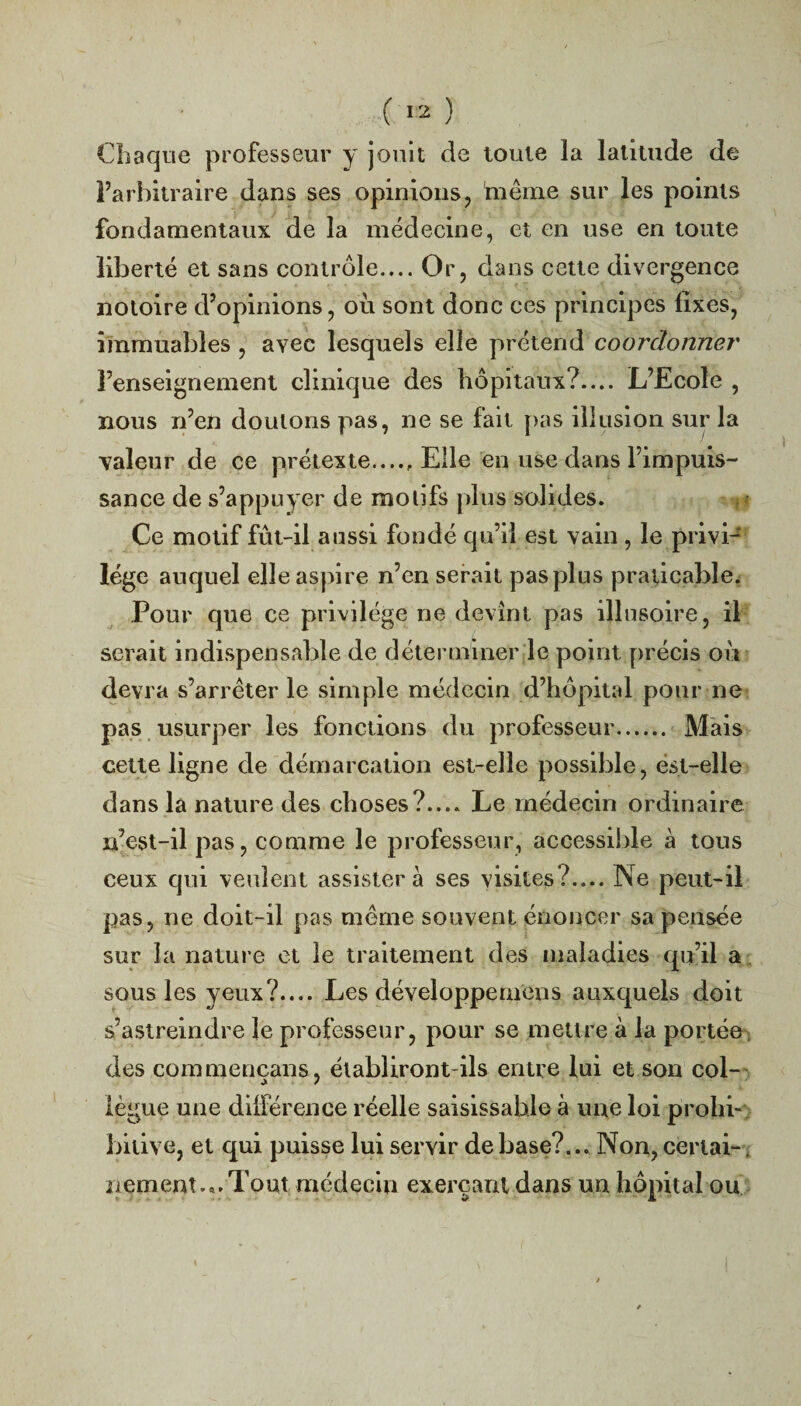Chaque professeur y jouit de toute la latitude de l’arbitraire dans ses opinions, même sur les points fondamentaux de la médecine, et en use en toute liberté et sans contrôle.... Or, dans cette divergence notoire d’opinions, où sont donc ces principes fixes, immuables , avec lesquels elle prétend coordonner l’enseignement clinique des hôpitaux?.... L’Ecole , nous n’en douions pas, ne se fait pas illusion sur la valeur de ce prétexte..... Elle en use dans l’impuis¬ sance de s’appuyer de motifs plus solides. Ce motif fût-il aussi fondé qu’il est vain , le privi¬ lège auquel elle aspire n’en serait pas plus praticable. Pour que ce privilège ne devînt pas illusoire, il serait indispensable de déterminer le point précis où devra s’arrêter le simple médecin d’hôpital pour ne pas usurper les fonctions du professeur...... Mais cette ligne de démarcation est-elle possible, est-elle dans la nature des choses?.... Le médecin ordinaire n’est-il pas, comme le professeur, accessible à tous ceux qui veulent assistera ses visites?.... Ne peut-il pas, ne doit-il pas même souvent énoncer sa pensée sur la nature et le traitement des maladies qu’il a sous les yeux?.... Les cléveloppemens auxquels doit s’astreindre le professeur, pour se mettre à la portée des commencans, établiront-ils entre lui et son col- lègue une différence réelle saisissable à une loi prohi¬ bitive, et qui puisse lui servir de base?.Non, ceriai-. nement.a.Tout médecin exerçant dans un hôpital ou