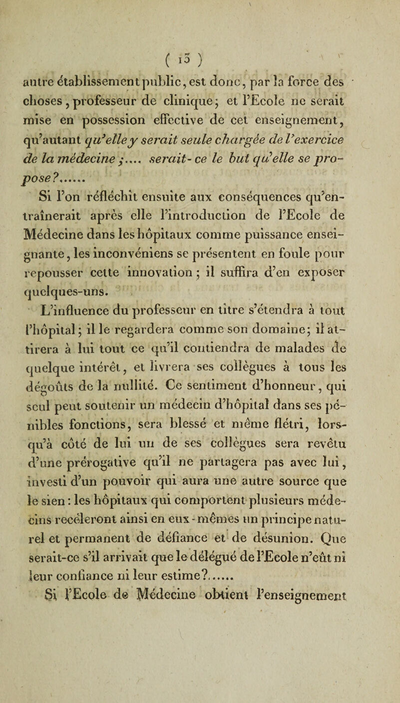 ( .5 ) autre établissement public, est donc, par la force des choses , professeur de clinique; et l’Ecole ne serait mise en possession effective de cet enseignement, qu’autant qu’elle y serait seule chargée de l’exercice de la médecine y..., serait- ce le but qu'elle se pro¬ pose ?. Si l’on réfléchit ensuite aux conséquences qu’en¬ traînerait après elle l’introduction de l’Ecole de Médecine dans les hôpitaux comme puissance ensei¬ gnante, les inconvéniens se présentent en foule pour repousser cette innovation ; il suffira d’en exposer quelques-uns. L’influence du professeur en titre s’étendra à tout l’hôpital ; il le regardera comme son domaine; il at¬ tirera à lui tout ce qu’il contiendra de malades de quelque intérêt, et livrera ses collègues à tous les dégoûts de la nullité. Ce sentiment d’honneur, qui seul peut soutenir un médecin d’hôpital dans ses pé¬ nibles fonctions, sera blessé et même flétri, lors¬ qu’à côté de lui un de ses collègues sera revêtu d’une prérogative qu’il ne partagera pas avec lui, investi d’un pouvoir qui aura une autre source que le sien : les hôpitaux qui comportent plusieurs méde¬ cins recèleront ainsi en eux-mêmes un principe natu¬ rel et permanent de défiance et de désunion. Que serait-ce s’il arrivait que le délégué de l’Ecole n’eût ni leur confiance ni leur estime?. Si l’Ecole de Médecine obtient l’enseignement