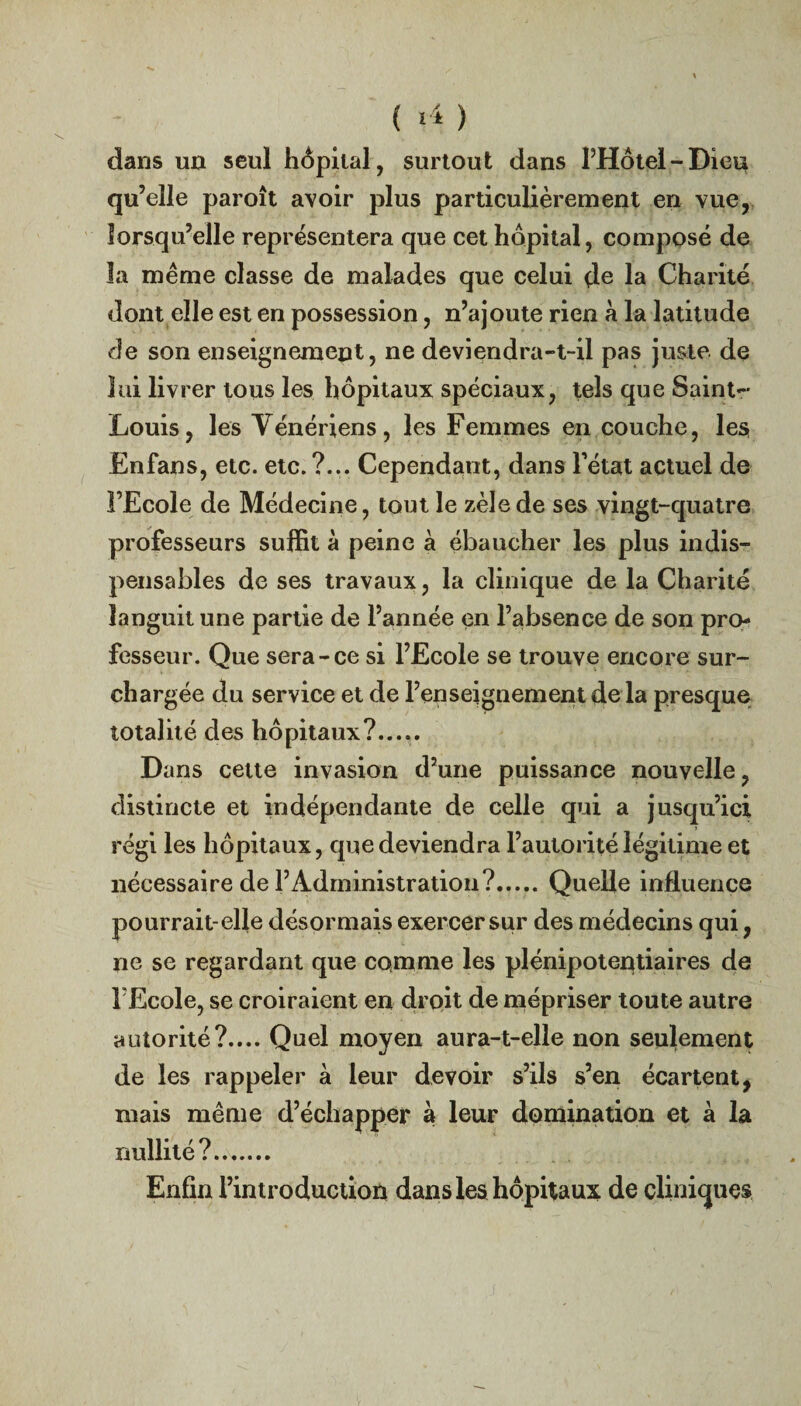 ( *4 ) dans un seul hôpital, surtout dans l’Hôtel-Dieu qu’elle paroît avoir plus particulièrement en vue, lorsqu’elle représentera que cet hôpital, composé de la même classe de malades que celui de la Charité dont elle est en possession, n’ajoute rien à la latitude de son enseignement, ne deviendra-t-il pas juste de lui livrer tous les hôpitaux spéciaux, tels que Saint- Louis, les Vénériens, les Femmes en couche, les Enfans, etc. etc. ?... Cependant, dans l’état actuel de l’Ecole de Médecine, tout le zèle de ses vingt-quatre professeurs suffit à peine à ébaucher les plus indis¬ pensables de ses travaux, la clinique de la Charité languit une partie de l’année en l’absence de son pro¬ fesseur. Que sera-ce si l’Ecole se trouve encore sur¬ chargée du service et de l’enseignement de la presque totalité des hôpitaux?..... Dans cette invasion d’une puissance nouvelle, distincte et indépendante de celle qui a jusqu’ici régi les hôpitaux, que deviendra l’autorité légitime et nécessaire de l’Administration?.Quelle influence pourrait-elle désormais exercer sur des médecins qui, ne se regardant que comme les plénipotentiaires de l Ecole, se croiraient en droit de mépriser toute autre autorité?.... Quel moyen aura-t-elle non seulement de les rappeler à leur devoir s’ils s’en écartent, mais même d’échapper à leur domination et à la nullité?. Enfin l’introduction dans les hôpitaux de cliniques