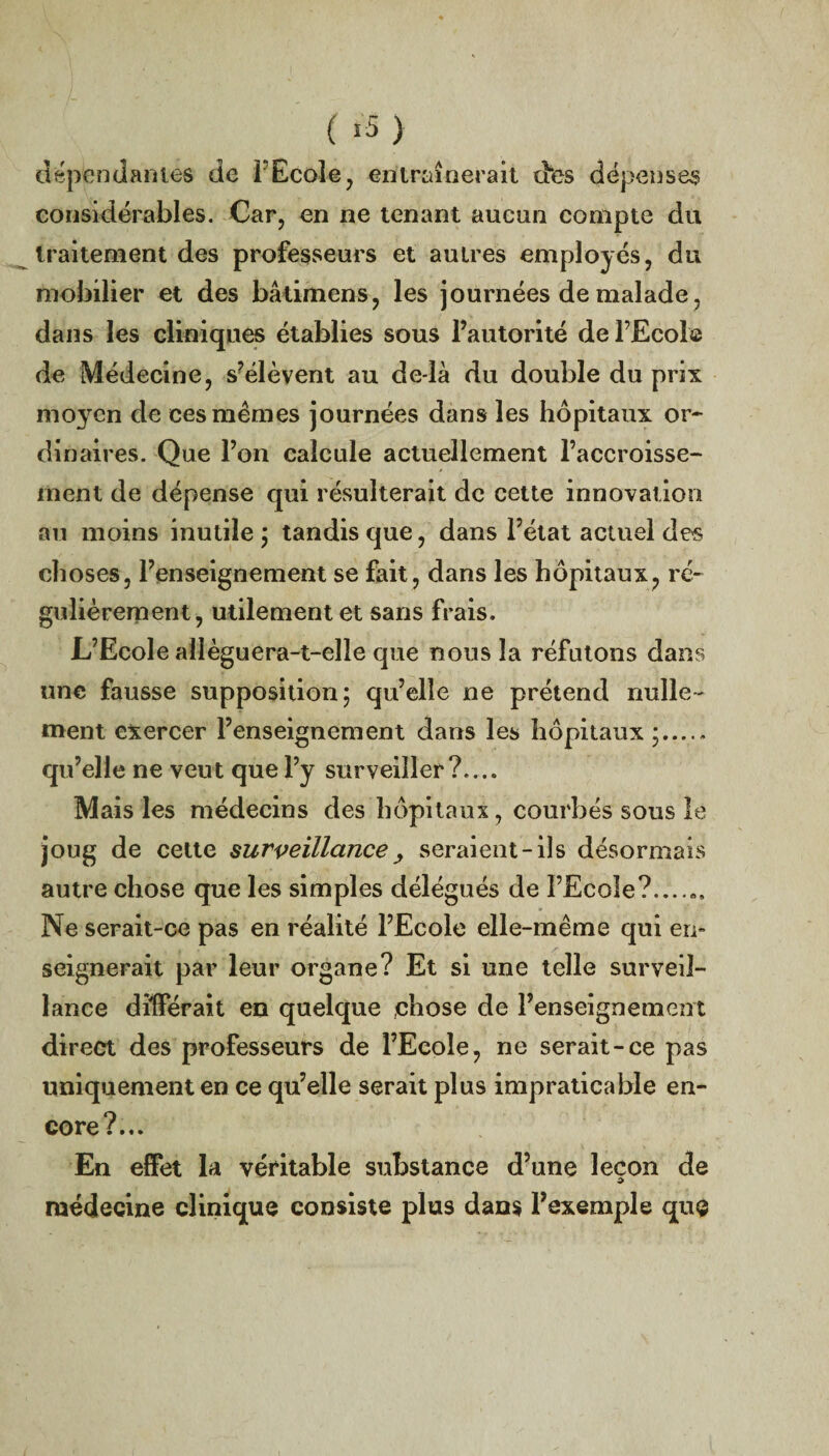 ( «3> dépendantes de l'Ecole7 entraînerait des dépenses considérables. Car, en ne tenant aucun compte du traitement des professeurs et autres employés, du mobilier et des bâdmens, les journées de malade , dans les cliniques établies sous l’autorité de l’Ecole de Médecine, s’élèvent au de là du double du prix moyen de ces mêmes journées dans les hôpitaux or¬ dinaires. Que l’on calcule actuellement l’accroisse¬ ment de dépense qui résulterait de cette innovation au moins inutile ; tandis que, dans l’état actuel des choses, l’enseignement se fait, dans les hôpitaux, ré¬ gulièrement, utilement et sans frais. L’Ecole allèguera-t-elle que nous la réfutons dans une fausse supposition; qu’elle ne prétend nulle¬ ment exercer l’enseignement dans les hôpitaux ;. qu’elle ne veut que l’y surveiller?.... Mais les médecins des hôpitaux, courbés sous le joug de cette surveillance, seraient-ils désormais autre chose que les simples délégués de l’Ecole?....,, Ne serait-ce pas en réalité l’Ecole elle-même qui en¬ seignerait par leur organe? Et si une telle surveil¬ lance différait en quelque chose de l’enseignement direct des professeurs de l’Ecole, ne serait-ce pas uniquement en ce qu’elle serait plus impraticable en¬ core?... En effet la véritable substance d’une leçon de médecine clinique consiste plus dans l’exemple que