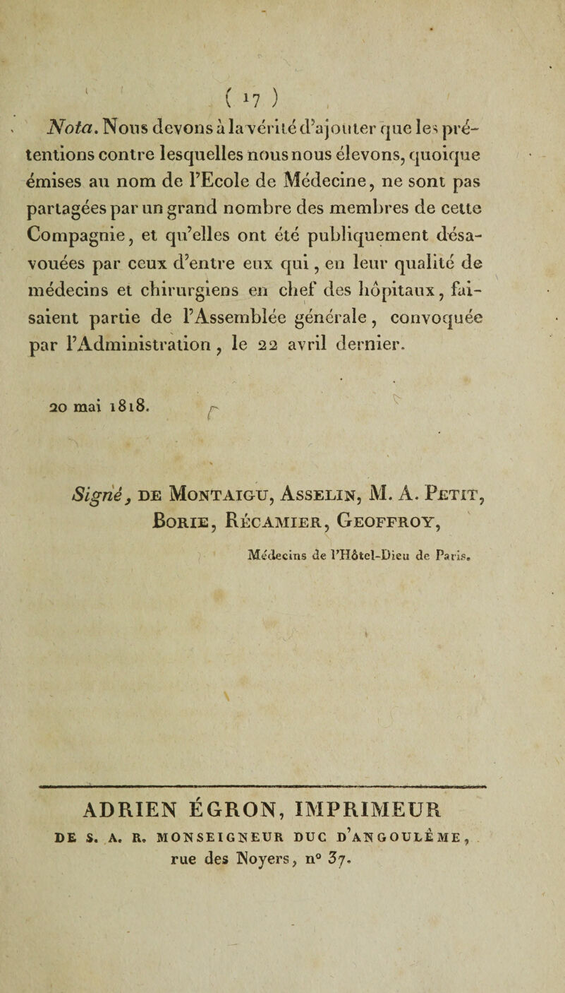 I ( >7 ) Nota. Nous devons à latérite d’ajouter que les pré¬ tentions contre lesquelles nous nous élevons, quoique émises au nom de l’Ecole de Médecine, ne sont pas partagées par un grand nombre des membres de cette Compagnie, et qu’elles ont été publiquement désa¬ vouées par ceux d’entre eux qui, en leur qualité de médecins et chirurgiens en chef des hôpitaux, fai¬ saient partie de l’Assemblée générale, convoquée par l’Administration , le 22 avril dernier. 20 mai 1818. ■■ ** Signé, de Montaigtj, Asselin, M. A. Petit, Borie, Récamier, Geoffroy, Médecins de l’Hôtel-Dieu de Paris. ADRIEN ÉGRON, IMPRIMEUR DE S. A. R. MONSEIGNEUR DUC d’aNGOULEME, rue des Noyers, n° 3j.