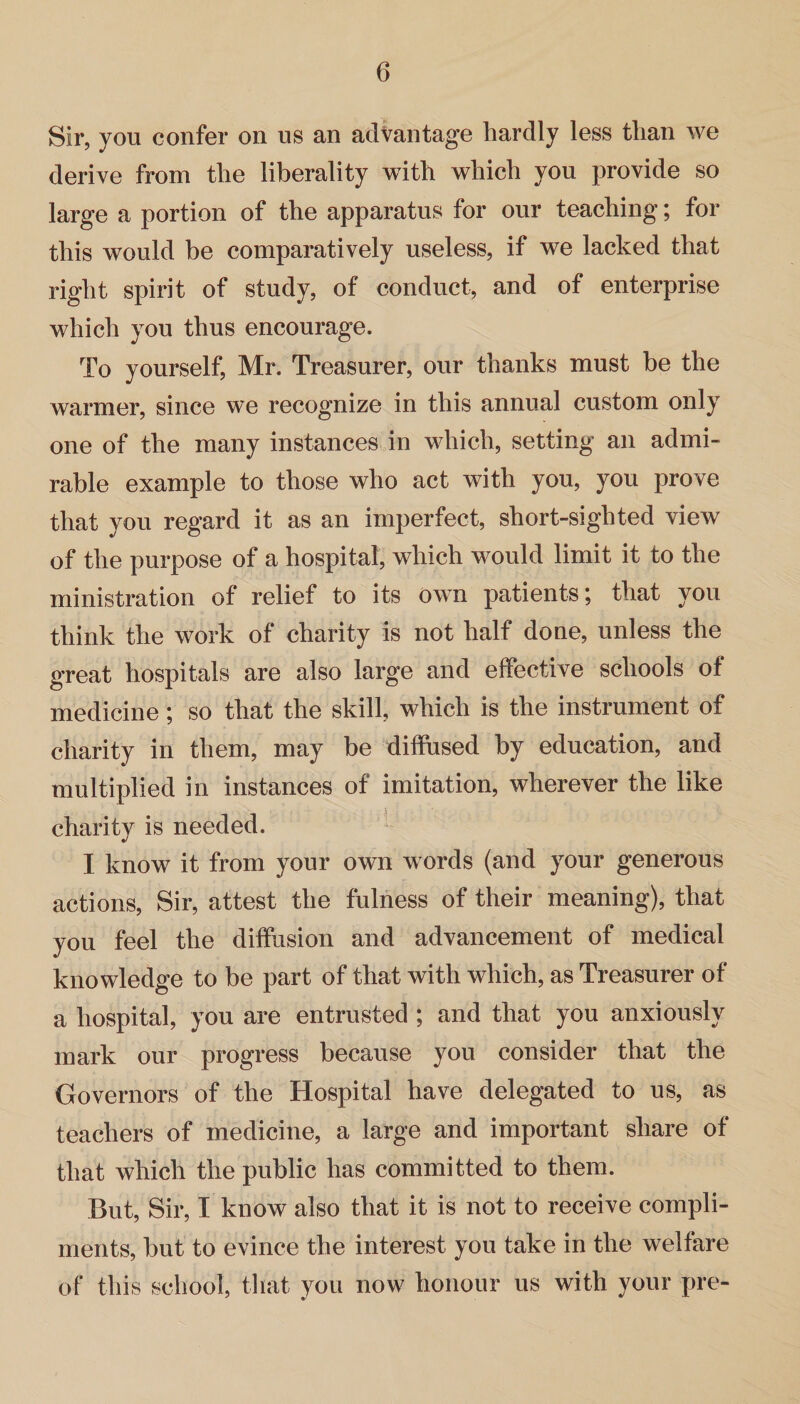 Sir, you confer on us an advantage hardly less than we derive from the liberality with which you provide so large a portion of the apparatus for our teaching; for this would be comparatively useless, if we lacked that right spirit of study, of conduct, and of enterprise which you thus encourage. To yourself, Mr. Treasurer, our thanks must be the warmer, since we recognize in this annual custom only one of the many instances in which, setting an admi¬ rable example to those who act with you, you prove that you regard it as an imperfect, short-sighted view of the purpose of a hospital, which would limit it to the ministration of relief to its own patients; that you think the work of charity is not half done, unless the great hospitals are also large and effective schools of medicine; so that the skill, which is the instrument of charity in them, may be diffused by education, and multiplied in instances of imitation, wherever the like charity is needed. I know it from your own words (and your generous actions, Sir, attest the fulness of their meaning), that you feel the diffusion and advancement of medical knowledge to be part of that with which, as Treasurer of a hospital, you are entrusted ; and that you anxiously mark our progress because you consider that the Governors of the Hospital have delegated to us, as teachers of medicine, a large and important share of that which the public has committed to them. But, Sir, I know also that it is not to receive compli¬ ments, but to evince the interest you take in the welfare of this school, that you now honour us with your pre-