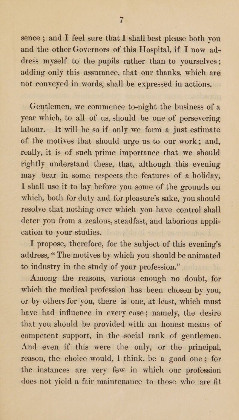 sence ; and I feel sure that I shall best please both you and the other Governors of this Hospital, if I now ad¬ dress myself to the pupils rather than to yourselves; adding only this assurance, that our thanks, which are not conveyed in words, shall be expressed in actions. Gentlemen, we commence to-night the business of a year which, to all of us, should be one of persevering labour. It will be so if only we form a just estimate of the motives that should urge us to our work; and, really, it is of such prime importance that we should rightly understand these, that, although this evening may bear in some respects the features of a holiday, I shall use it to lay before you some of the grounds on which, both for duty and for pleasure’s sake, you should resolve that nothing over which you have control shall deter you from a zealous, steadfast, and laborious appli¬ cation to your studies. I propose, therefore, for the subject of this evening’s address, “ The motives by which you should be animated to industry in the study of your profession.” Among the reasons, various enough no doubt, for which the medical profession has been chosen by you, or by others for you, there is one, at least, which must have had influence in every case; namely, the desire that you should be provided with an honest means of competent support, in the social rank of gentlemen. And even if this were the only, or the principal, reason, the choice would, I think, be a good one; for the instances are very few in which our profession does not yield a fair maintenance to those who are fit