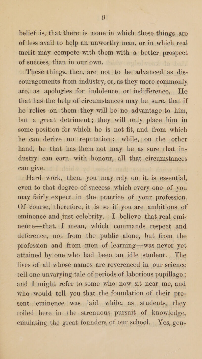 belief is, that there is none in which these things are of less avail to help an unworthy man, or in which real merit may compete with them with a better prospect of success, than in our own. These things, then, are not to be advanced as dis¬ couragements from industry, or, as they more commonly are, as apologies for indolence or indifference. He that has the help of circumstances may be sure, that if he relies on them they will be no advantage to him, but a great detriment; they will only place him in some position for which he is not fit, and from which he can derive no reputation; while, on the other hand, he that has them not may be as sure that in¬ dustry can earn with honour, all that circumstances can give. Hard work, then, you may rely on it, is essential, even to that degree of success which every one of you may fairly expect in the practice of your profession. Of course, therefore, it is so if you are ambitious of eminence and just celebrity. I believe that real emi¬ nence—that, I mean, which commands respect and deference, not from the public alone, but from the profession and from men of learning—was never yet attained by one who had been an idle student. The lives of all whose names are reverenced in our science tell one unvarying tale of periods of laborious pupillage; and I might refer to some who now sit near me, and who would tell you that the foundation of their pre¬ sent eminence was laid while, as students, they toiled here in the strenuous pursuit of knowledge, emulating the great founders of our school. Yes, gen-