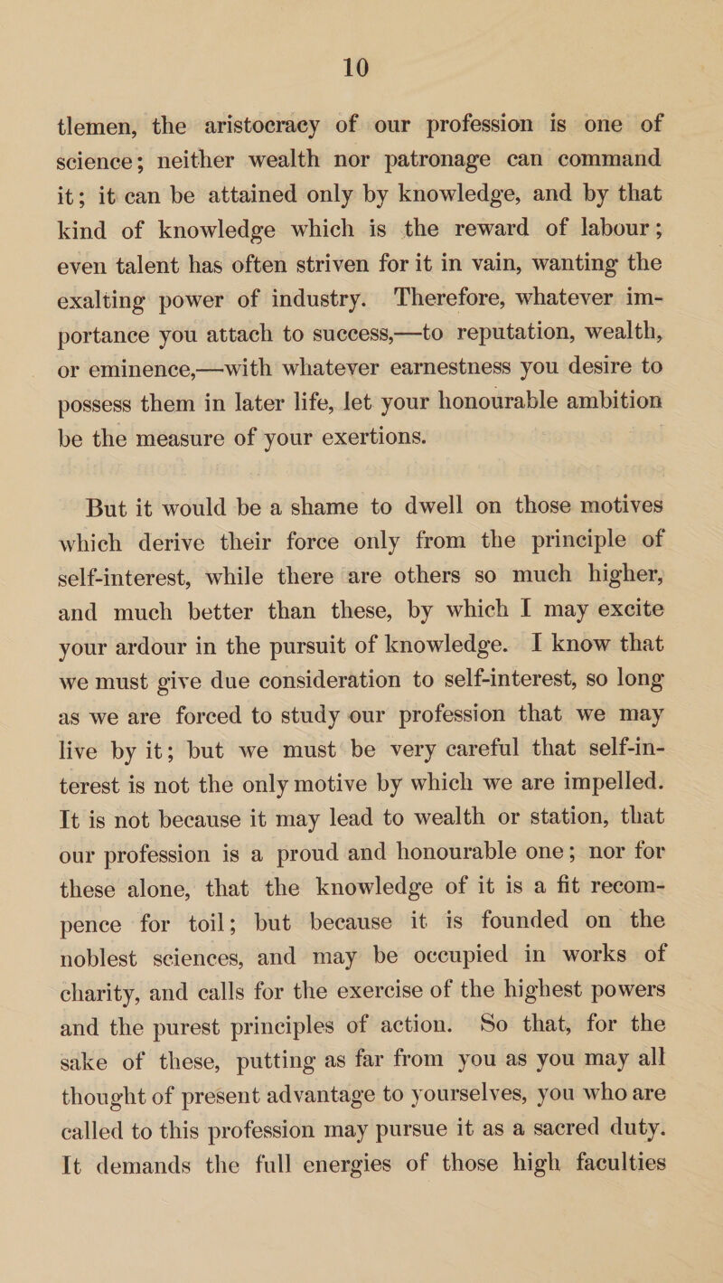 tlemen, the aristocracy of our profession is one of science; neither wealth nor patronage can command it; it can be attained only by knowledge, and by that kind of knowledge which is the reward of labour; even talent has often striven for it in vain, wanting the exalting power of industry. Therefore, whatever im¬ portance you attach to success,—to reputation, wealth, or eminence,—with whatever earnestness you desire to possess them in later life, let your honourable ambition be the measure of your exertions. But it would be a shame to dwell on those motives which derive their force only from the principle of self-interest, while there are others so much higher, and much better than these, by which I may excite your ardour in the pursuit of knowledge. I know that we must give due consideration to self-interest, so long as we are forced to study our profession that we may live by it; but we must be very careful that self-in¬ terest is not the only motive by which we are impelled. It is not because it may lead to wealth or station, that our profession is a proud and honourable one; nor for these alone, that the knowledge of it is a fit reeom- pence for toil; but because it is founded on the noblest sciences, and may be occupied in works of charity, and calls for the exercise of the highest powers and the purest principles of action. So that, for the sake of these, putting as far from you as you may all thought of present advantage to yourselves, you who are called to this profession may pursue it as a sacred duty. It demands the full energies of those high faculties