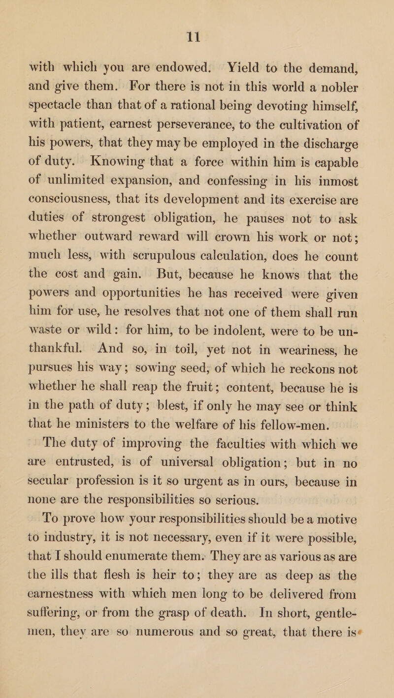 with which you are endowed. Yield to the demand, and give them. For there is not in this world a nobler spectacle than that of a rational being devoting himself, with patient, earnest perseverance, to the cultivation of his powers, that they may be employed in the discharge of duty. Knowing that a force within him is capable of unlimited expansion, and confessing in his inmost consciousness, that its development and its exercise are duties of strongest obligation, he pauses not to ask whether outward reward will crown his work or not; much less, with scrupulous calculation, does he count the cost and gain. But, because he knows that the powers and opportunities he has received were given him for use, he resolves that not one of them shall run waste or wild: for him, to be indolent, were to be un¬ thankful. And so, in toil, yet not in weariness, he pursues his way; sowing seed, of which he reckons not whether he shall reap the fruit; content, because he is in the path of duty ; blest, if only he may see or think that he ministers to the welfare of his fellow-men. The duty of improving the faculties with which we are entrusted, is of universal obligation; but in no secular profession is it so urgent as in ours, because in none are the responsibilities so serious. To prove how your responsibilities should be a motive to industry, it is not necessary, even if it were possible, that I should enumerate them. They are as various as are the ills that flesh is heir to; they are as deep as the earnestness with which men long to be delivered from suffering, or from the grasp of death. In short, gentle¬ men, they are so numerous and so great, that there is