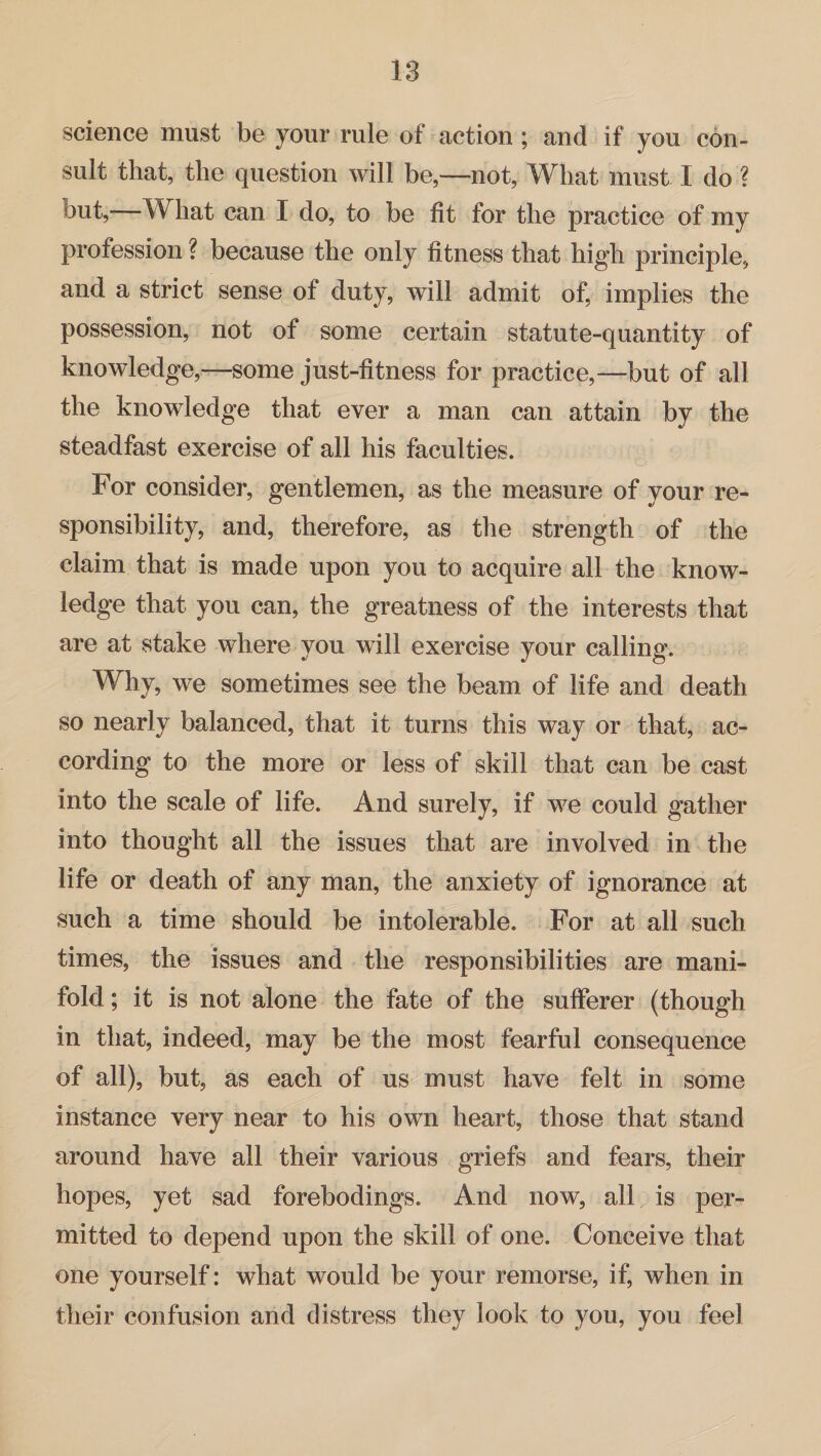 science must be your rule of action ; and if you con¬ sult that, the question will be,—not, What must I do ? but,—What can I do, to be fit for the practice of my profession ? because the only fitness that high principle, and a strict sense of duty, will admit of, implies the possession, not of some certain statute-quantity of knowledge,—some just-fitness for practice,—but of all the knowledge that ever a man can attain by the steadfast exercise of all his faculties. For consider, gentlemen, as the measure of your re¬ sponsibility, and, therefore, as the strength of the claim that is made upon you to acquire all the know¬ ledge that you can, the greatness of the interests that are at stake where you will exercise your calling. Why, we sometimes see the beam of life and death so nearly balanced, that it turns this way or that, ac¬ cording to the more or less of skill that can be cast into the scale of life. And surely, if w^e could gather into thought all the issues that are involved in the life or death of any man, the anxiety of ignorance at such a time should be intolerable. For at all such times, the issues and the responsibilities are mani¬ fold ; it is not alone the fate of the sufferer (though in that, indeed, may be the most fearful consequence of all), but, as each of us must have felt in some instance very near to his own heart, those that stand around have all their various griefs and fears, their hopes, yet sad forebodings. And now, all is per¬ mitted to depend upon the skill of one. Conceive that one yourself: what would be your remorse, if, when in their confusion and distress they look to you, you feel