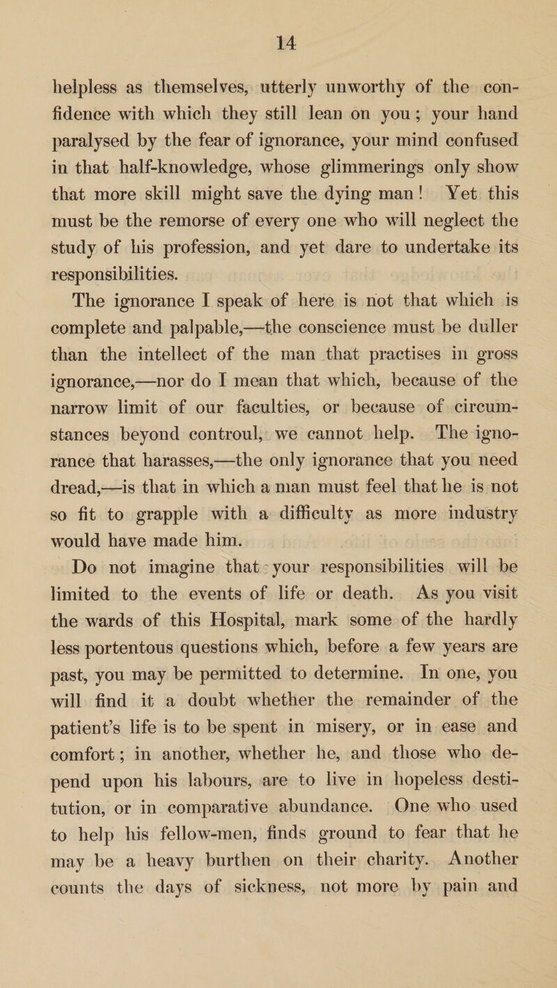 helpless as themselves, utterly unworthy of the con¬ fidence with which they still lean on you; your hand paralysed by the fear of ignorance, your mind confused in that half-knowledge, whose glimmerings only show that more skill might save the dying man ! Yet this must be the remorse of every one who will neglect the study of his profession, and yet dare to undertake its responsibilities. The ignorance I speak of here is not that which is complete and palpable,—the conscience must be duller than the intellect of the man that practises in gross ignorance,—nor do I mean that which, because of the narrow limit of our faculties, or because of circum¬ stances beyond controul, we cannot help. The igno¬ rance that harasses,—the only ignorance that you need dread,—is that in which a man must feel that he is not so fit to grapple with a difficulty as more industry would have made him. Do not imagine that your responsibilities will be limited to the events of life or death. As you visit the wards of this Hospital, mark some of the hardly less portentous questions which, before a few years are past, you may be permitted to determine. In one, you will find it a doubt whether the remainder of the patient’s life is to be spent in misery, or in ease and comfort; in another, whether he, and those who de¬ pend upon his labours, are to live in hopeless desti¬ tution, or in comparative abundance. One who used to help his fellow-men, finds ground to fear that he may be a heavy burthen on their charity. Another counts the days of sickness, not more by pain and