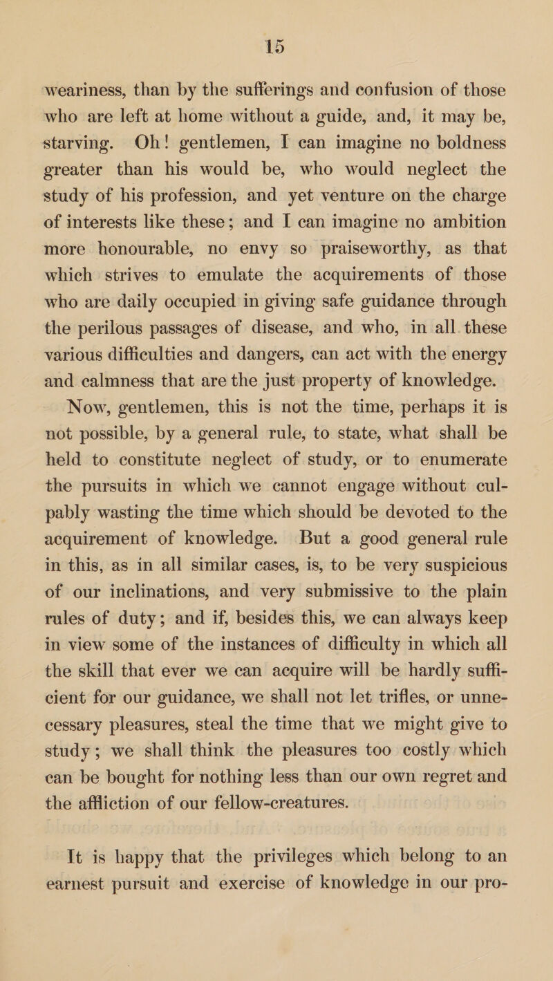 weariness, than by the sufferings and confusion of those who are left at home without a guide, and, it may be, starving. Oh! gentlemen, I can imagine no boldness greater than his would be, who would neglect the study of his profession, and yet venture on the charge of interests like these; and I can imagine no ambition more honourable, no envy so praiseworthy, as that which strives to emulate the acquirements of those who are daily occupied in giving safe guidance through the perilous passages of disease, and who, in all these various difficulties and dangers, can act with the energy and calmness that are the just property of knowledge. Now, gentlemen, this is not the time, perhaps it is not possible, by a general rule, to state, what shall be held to constitute neglect of study, or to enumerate the pursuits in which we cannot engage without cul¬ pably wasting the time which should be devoted to the acquirement of knowledge. But a good general rule in this, as in all similar cases, is, to be very suspicious of our inclinations, and very submissive to the plain rules of duty; and if, besides this, we can always keep in view some of the instances of difficulty in which all the skill that ever we can acquire will be hardly suffi¬ cient for our guidance, we shall not let trifles, or unne¬ cessary pleasures, steal the time that we might give to study; we shall think the pleasures too costly which can be bought for nothing less than our own regret and the affliction of our fellow-creatures. It is happy that the privileges which belong to an earnest pursuit and exercise of knowledge in our pro-
