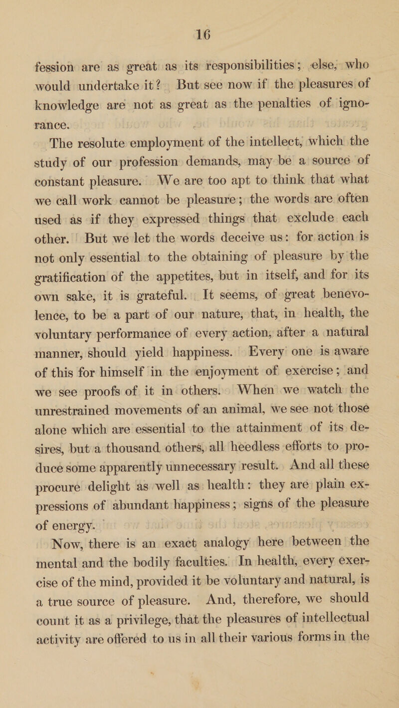 fession are as great as its responsibilities; else, who would undertake it ? But see now if the pleasures of knowledge are not as great as the penalties of igno¬ rance. The resolute employment of the intellect, which the study of our profession demands, may be a source of constant pleasure. We are too apt to think that what we call work cannot be pleasure; the words are often used as if they expressed things that exclude each other. But we let the words deceive us: for action is not only essential to the obtaining of pleasure by the gratification of the appetites, but in itself, and for its own sake, it is grateful. It seems, of great benevo¬ lence, to be a part of our nature, that, in health, the voluntary performance of every action, after a natural manner, should yield happiness. Every one is aware of this for himself in the enjoyment of exercise; and we see proofs of it in others. When we watch the unrestrained movements of an animal, we see not those alone which are essential to the attainment of its de¬ sires, but a thousand others, all heedless efforts to pro¬ duce some apparently unnecessary result. And all these procure delight as well as health: they are plain ex¬ pressions of abundant happiness; signs of the pleasure of energy. Now, there is an exact analogy here between the mental and the bodily faculties. In health, every exer¬ cise of the mind, provided it be voluntary and natural, is a true source of pleasure. And, therefore, we should count it as a privilege, that the pleasures of intellectual activity are offered to us in all their various forms in the