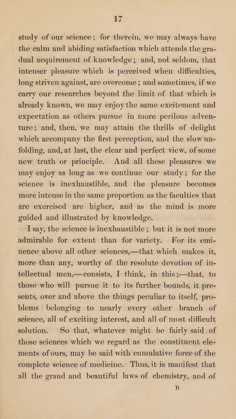 study of our science; for therein, we may always have the calm and abiding satisfaction which attends the gra¬ dual acquirement of knowledge; and, not seldom, that intenser pleasure which is perceived when difficulties, long striven against, are overcome; and sometimes, if we carry our researches beyond the limit of that which is already known, we may enjoy the same excitement and expectation as others pursue in more perilous adven¬ ture; and, then, we may attain the thrills of delight which accompany the first perception, and the slow un¬ folding, and, at last, the clear and perfect view, of some new truth or principle. And all these pleasures we may enjoy as long as we continue our study; for the science is inexhaustible, and the pleasure becomes more intense in the same proportion as the faculties that are exercised are higher, and as the mind is more guided and illustrated by knowledge. I say, the science is inexhaustible ; but it is not more admirable for extent than for variety. For its emi¬ nence above all other sciences,—that which makes it, more than any, worthy of the resolute devotion of in¬ tellectual men,—consists, I think, in this;—that, to those who will pursue it to its further bounds, it pre¬ sents, over and above the things peculiar to itself, pro¬ blems belonging to nearly every other branch of science, all of exciting interest, and all of most difficult solution. So that, whatever might be fairly said of those sciences which we regard as the constituent ele¬ ments of ours, may be said with cumulative force of the complete science of medicine. Thus, it is manifest that all the grand and beautiful laws of chemistry, and of B