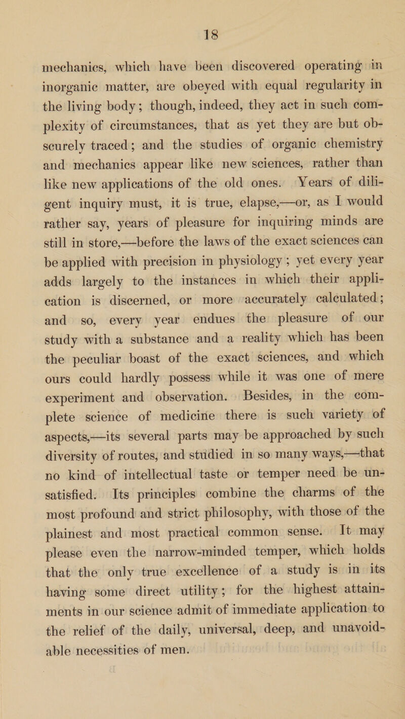 mechanics, which have been discovered operating in inorganic matter, are obeyed with equal regularity in the living body; though, indeed, they act in such com¬ plexity of circumstances, that as yet they are but ob¬ scurely traced; and the studies of organic chemistry and mechanics appear like new sciences, rather than like new applications of the old ones. Years of dili¬ gent inquiry must, it is true, elapse,—or, as I would rather say, years of pleasure for inquiring minds are still in store,—before the laws of the exact sciences can be applied with precision in physiology ; yet every year adds largely to the instances in which their appli¬ cation is discerned, or more accurately calculated; and so, every year endues the pleasure of our study with a substance and a reality which has been the peculiar boast of the exact sciences, and which ours could hardly possess while it was one of mere experiment and observation. Besides, in the com¬ plete science of medicine there is such variety of aspects,—its several parts may be approached by such diversity of routes, and studied in so many ways, that no kind of intellectual taste or temper need be un¬ satisfied. Its principles combine the charms of the most profound and strict philosophy, with those of the plainest and most practical common sense. It may please even the narrow-minded temper, which holds that the only true excellence of a study is in its having some direct utility; for the highest attain¬ ments in our science admit of immediate application to the relief of the daily, universal, deep, and unavoid¬ able necessities of men.