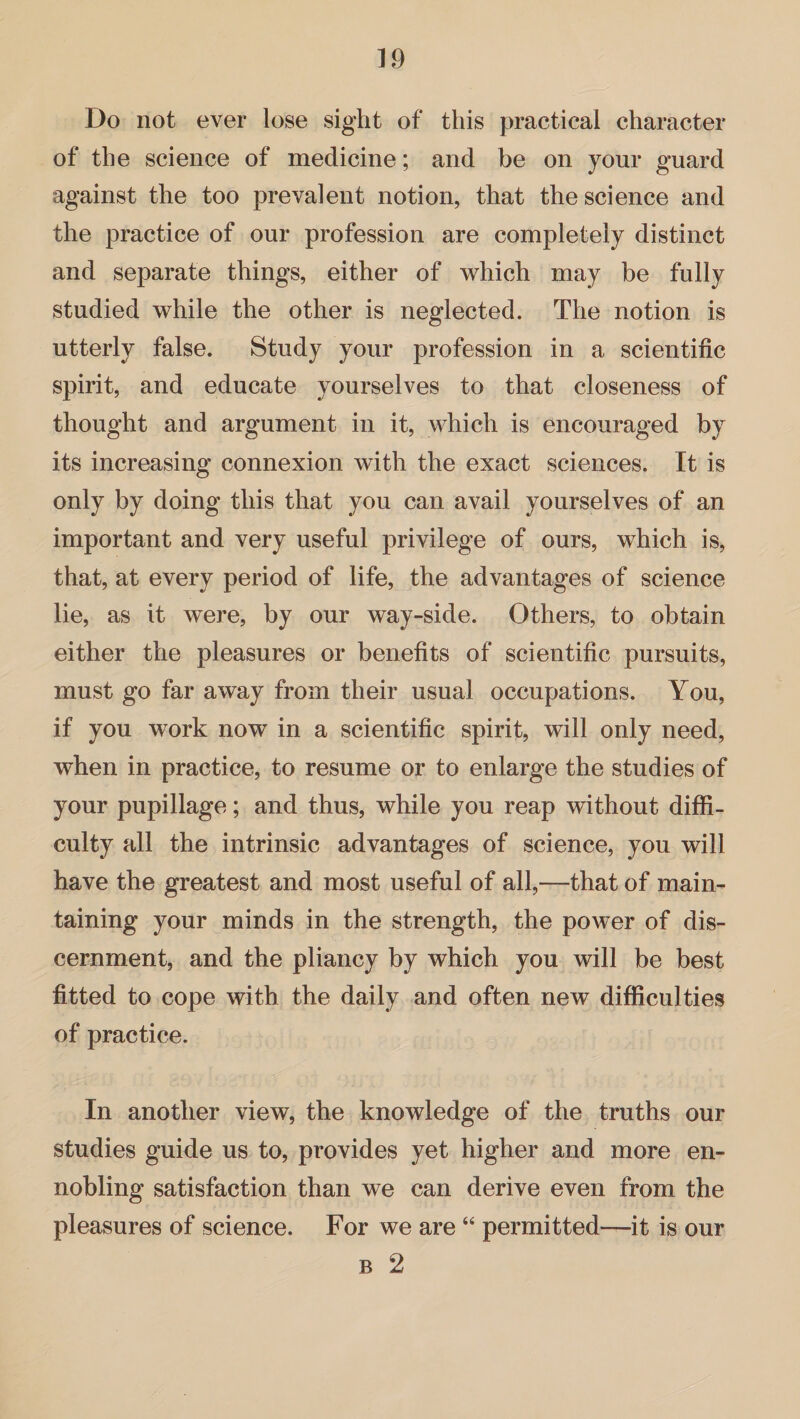 Do not ever lose sight of this practical character of the science of medicine; and be on your guard against the too prevalent notion, that the science and the practice of our profession are completely distinct and separate things, either of which may be fully studied while the other is neglected. The notion is utterly false. Study your profession in a scientific spirit, and educate yourselves to that closeness of thought and argument in it, which is encouraged by its increasing connexion with the exact sciences. It is only by doing this that you can avail yourselves of an important and very useful privilege of ours, which is, that, at every period of life, the advantages of science lie, as it were, by our way-side. Others, to obtain either the pleasures or benefits of scientific pursuits, must go far away from their usual occupations. You, if you work now in a scientific spirit, will only need, when in practice, to resume or to enlarge the studies of your pupillage; and thus, while you reap without diffi¬ culty all the intrinsic advantages of science, you will have the greatest and most useful of all,—that of main¬ taining your minds in the strength, the power of dis¬ cernment, and the pliancy by which you will be best fitted to cope with the daily and often new difficulties of practice. In another view, the knowledge of the truths our studies guide us to, provides yet higher and more en¬ nobling satisfaction than we can derive even from the pleasures of science. For we are “ permitted—it is our b 2