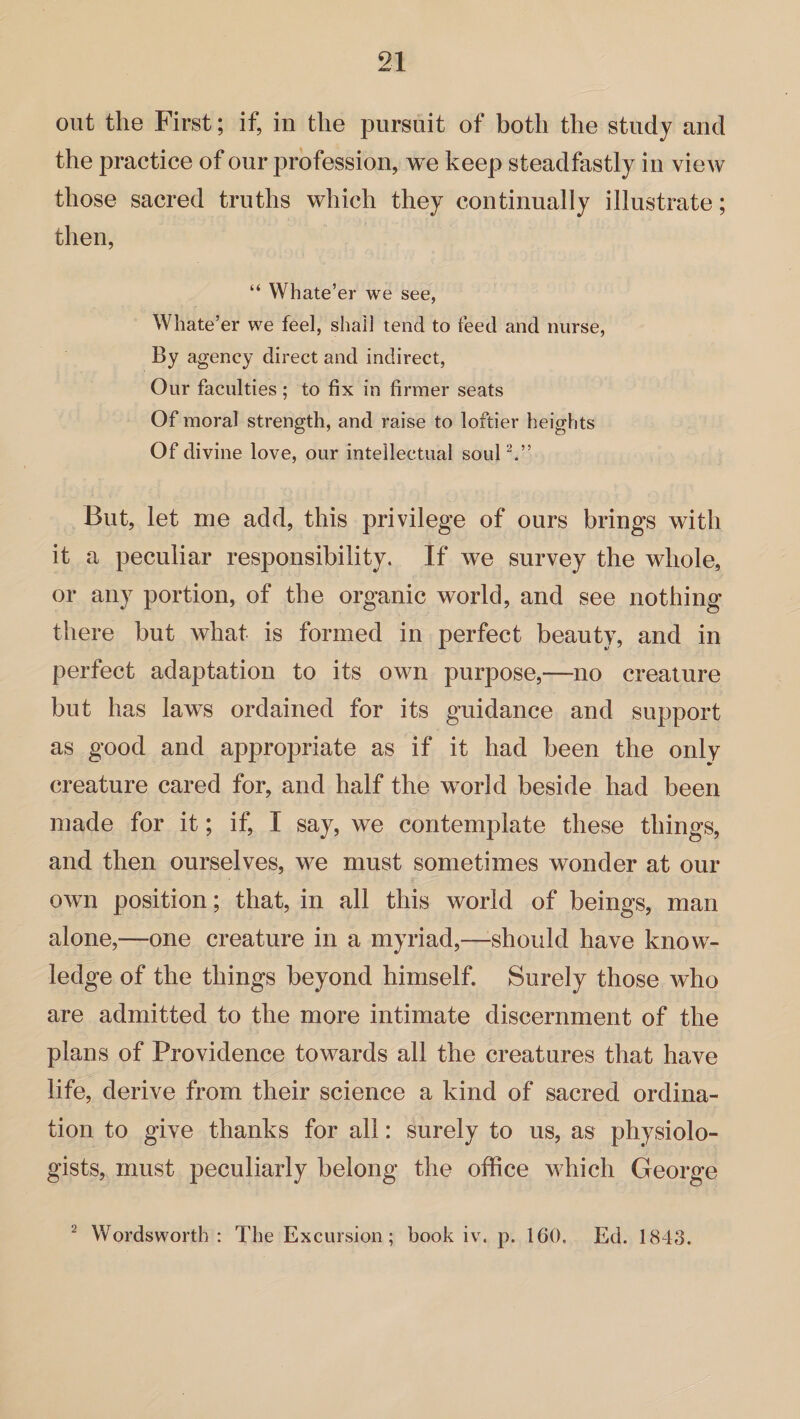 out the First; if, in the pursuit of both the study and the practice of our profession, we keep steadfastly in view those sacred truths which they continually illustrate; then, “ Whate’er we see, Whate’er we feel, shall tend to feed and nurse, By agency direct and indirect, Our faculties; to fix in firmer seats Of moral strength, and raise to loftier heights Of divine love, our intellectual soul2.” But, let me add, this privilege of ours brings with it a peculiar responsibility. If we survey the whole, or any portion, of the organic world, and see nothing there but what is formed in perfect beauty, and in perfect adaptation to its own purpose,—no creature but has laws ordained for its guidance and support as good and appropriate as if it had been the only creature cared for, and half the world beside had been made for it; if, I say, we contemplate these things, and then ourselves, we must sometimes wonder at our own position; that, in all this world of beings, man alone,—one creature in a myriad,—-should have know¬ ledge of the things beyond himself. Surely those who are admitted to the more intimate discernment of the plans of Providence towards all the creatures that have life, derive from their science a kind of sacred ordina¬ tion to give thanks for all: surely to us, as physiolo¬ gists, must peculiarly belong the office which George 2 Wordsworth : The Excursion; book iv. p. 160. Ed. 1843.