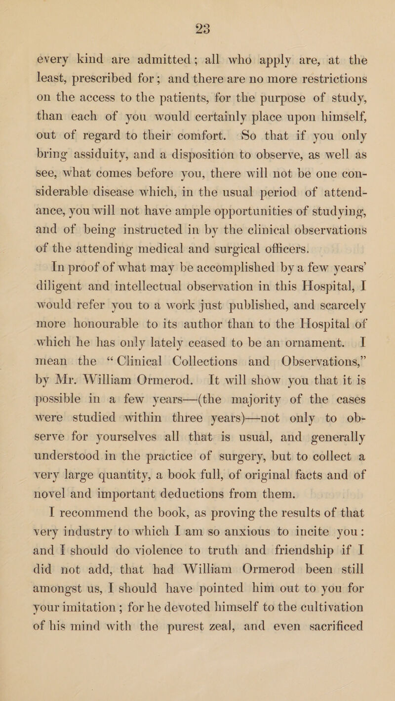 every kind are admitted; all who apply are, at the least, prescribed for; and there are no more restrictions on the access to the patients, for the purpose of study, than each of you would certainly place upon himself, out of regard to their comfort. So that if you only bring assiduity, and a disposition to observe, as well as see, what comes before you, there will not be one con¬ siderable disease which, in the usual period of attend¬ ance, you will not have ample opportunities of studying, and of being instructed in by the clinical observations of the attending medical and surgical officers. In proof of what may be accomplished by a few years’ diligent and intellectual observation in this Hospital, I would refer you to a work just published, and scarcely more honourable to its author than to the Hospital of which he has only lately ceased to be an ornament. I mean the “ Clinical Collections and Observations,” by Mr. William Ormerod. It will show you that it is possible in a few years—(the majority of the cases were studied within three years)—not only to ob¬ serve for yourselves all that is usual, and generally understood in the practice of surgery, but to collect a very large quantity, a book full, of original facts and of novel and important deductions from them. I recommend the book, as proving the results of that very industry to which I am so anxious to incite you: and I should do violence to truth and friendship if I did not add, that had William Ormerod been still amongst us, I should have pointed him out to you for your imitation ; for he devoted himself to the cultivation of his mind with the purest zeal, and even sacrificed