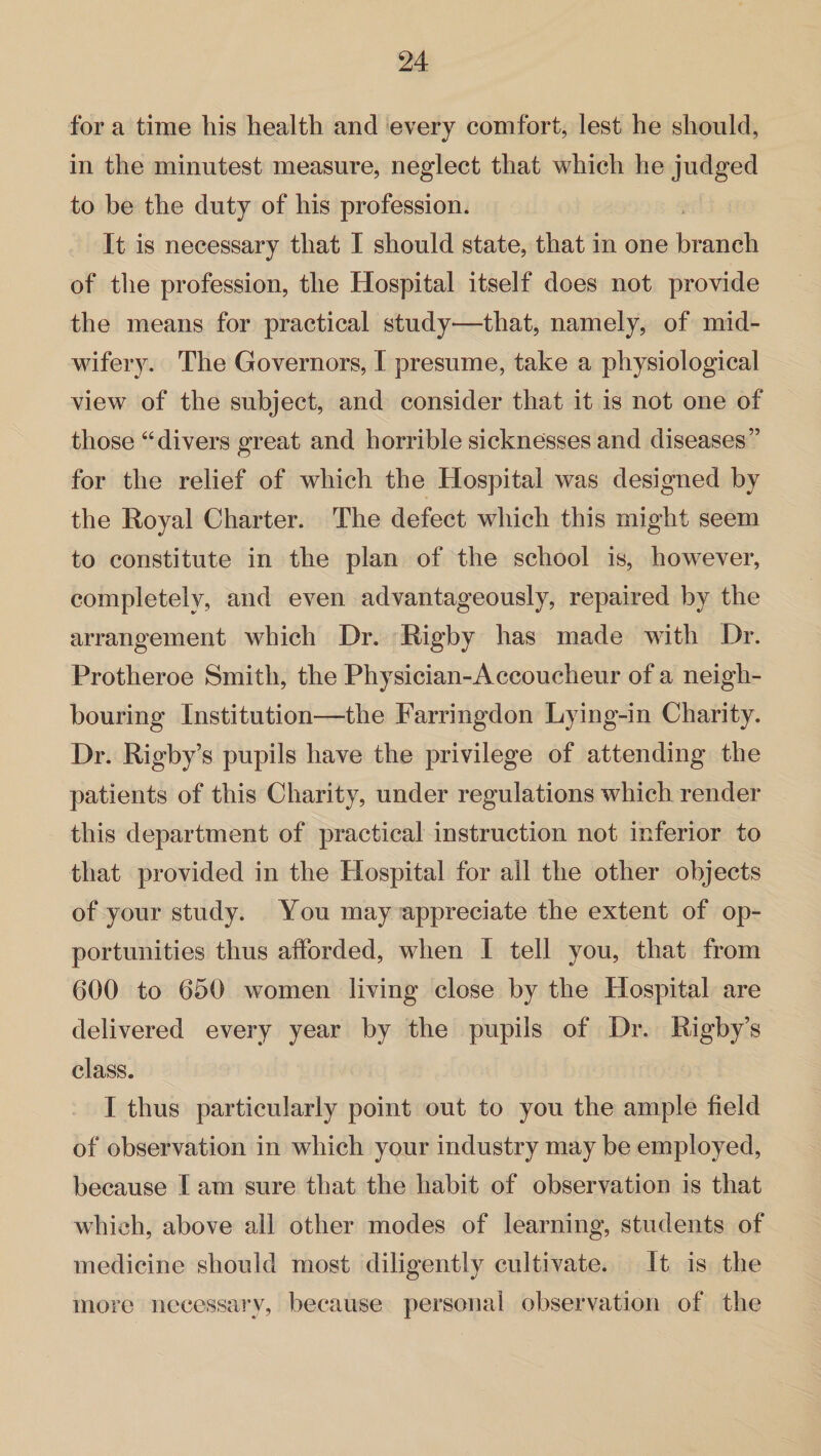 for a time bis health and every comfort, lest he should, in the minutest measure, neglect that which he judged to be the duty of his profession. It is necessary that I should state, that in one branch of the profession, the Hospital itself does not provide the means for practical study—that, namely, of mid¬ wifery. The Governors, I presume, take a physiological view of the subject, and consider that it is not one of those “divers great and horrible sicknesses and diseases” for the relief of which the Hospital was designed by the Royal Charter. The defect which this might seem to constitute in the plan of the school is, however, completely, and even advantageously, repaired by the arrangement which Dr. Rigby has made with Dr. Protheroe Smith, the Physician-Accoucheur of a neigh¬ bouring Institution—the Farringdon Lying-in Charity. Dr. Rigby’s pupils have the privilege of attending the patients of this Charity, under regulations which render this department of practical instruction not inferior to that provided in the Hospital for ail the other objects of your study. You may appreciate the extent of op¬ portunities thus afforded, when I tell you, that from 600 to 650 women living close by the Hospital are delivered every year by the pupils of Dr. Rigby’s class. I thus particularly point out to you the ample field of observation in which your industry may be employed, because I am sure that the habit of observation is that which, above all other modes of learning, students of medicine should most diligently cultivate. It is the more necessary, because personal observation of the