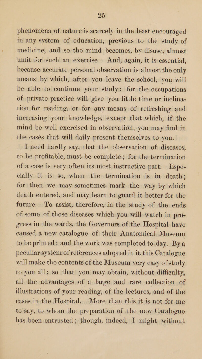 phenomena of nature is scarcely in the least encouraged in any system of education, previous to the study of medicine, and so the mind becomes, by disuse, almost unfit for such an exercise And, again, it is essential, because accurate personal observation is almost the only means by which, after you leave the school, you will be able to continue your study: for the occupations of private practice will give you little time or inclina¬ tion for reading, or for any means of refreshing and increasing your knowledge, except that which, if the mind be well exercised in observation, you may find in the cases that will daily present themselves to you. X need hardly say, that the observation of diseases, to be profitable, must be complete; for the termination of a case is very often its most instructive part. Espe¬ cially it is so, when the termination is in death; for then we may sometimes mark the way by which death entered, and may learn to guard it better for the future. To assist, therefore, in the study of the ends of some of those diseases which you will watch in pro¬ gress in the wards, the Governors of the Hospital have caused a new catalogue of their Anatomical Museum to be printed : and the work was completed to-day. By a peculiar system of references adopted in it, this Catalogue will make the contents of the Museum very easy of study to you all; so that you may obtain, ^ ithout difficulty, all the advantages of a large and rare collection of illustrations of your reading, of the lectures, and of the cases in the Hospital. More than this it is not for me to say, to whom the preparation of the new Catalogue has been entrusted; though, indeed, X might without