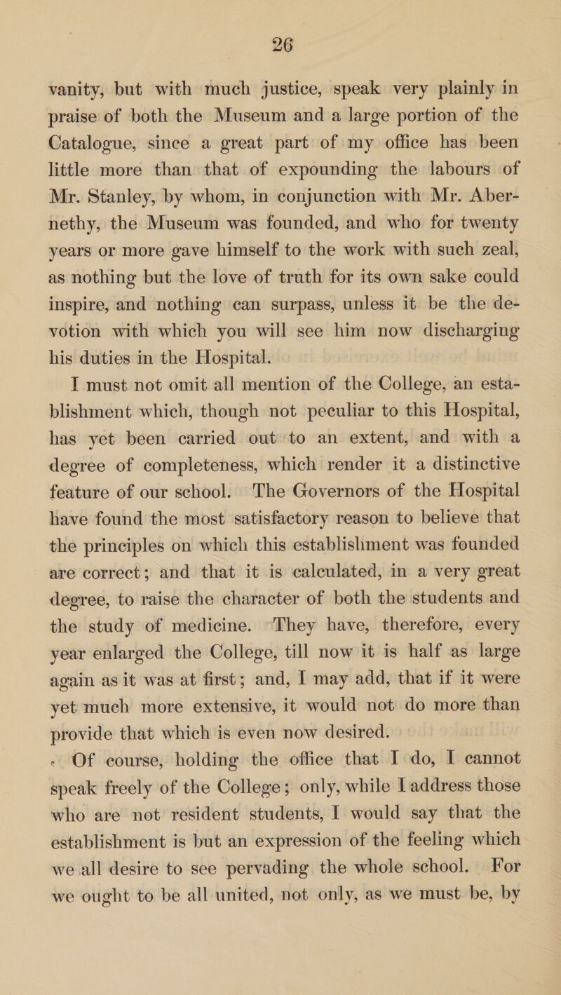 vanity, but with much justice, speak very plainly in praise of both the Museum and a large portion of the Catalogue, since a great part of my office has been little more than that of expounding the labours of Mr. Stanley, by whom, in conjunction with Mr. Aber- nethy, the Museum was founded, and who for twenty years or more gave himself to the work with such zeal, as nothing but the love of truth for its own sake could inspire, and nothing can surpass, unless it be the de¬ votion with which you will see him now discharging his duties in the Hospital. I must not omit all mention of the College, an esta¬ blishment which, though not peculiar to this Hospital, has yet been carried out to an extent, and with a degree of completeness, which render it a distinctive feature of our school. The Governors of the Hospital have found the most satisfactory reason to believe that the principles on which this establishment was founded are correct; and that it is calculated, in a very great degree, to raise the character of both the students and the study of medicine. They have, therefore, every year enlarged the College, till now it is half as large again as it was at first; and, I may add, that if it were yet much more extensive, it would not do more than provide that which is even now desired. <* Of course, holding the office that I do, I cannot speak freely of the College; only, while I address those who are not resident students, I would say that the establishment is but an expression of the feeling which we all desire to see pervading the whole school. For we ought to be all united, not only, as we must be, bv