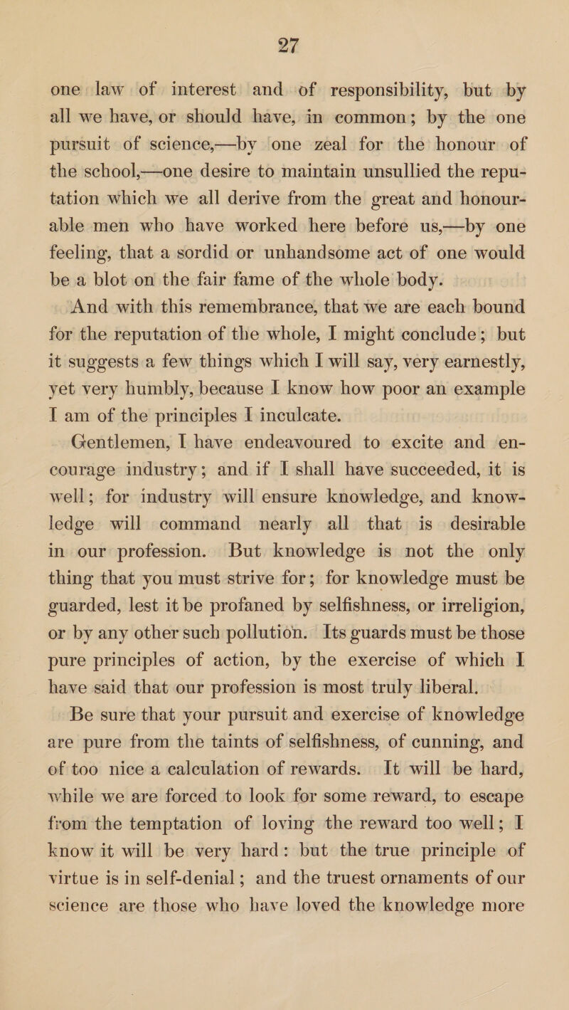one law of interest and of responsibility, but by all we have, or should have, in common; by the one pursuit of science,—by one zeal for the honour of the school,—one desire to maintain unsullied the repu¬ tation which we all derive from the great and honour¬ able men who have worked here before us,—by one feeling, that a sordid or unhandsome act of one would be a blot on the fair fame of the whole body. And with this remembrance, that we are each bound for the reputation of the whole, I might conclude; but it suggests a few things which I will say, very earnestly, yet very humbly, because I know how poor an example I am of the principles I inculcate. Gentlemen, I have endeavoured to excite and en¬ courage industry; and if I shall have succeeded, it is well; for industry will ensure knowledge, and know¬ ledge will command nearly all that is desirable in our profession. But knowledge is not the only thing that you must strive for; for knowledge must be guarded, lest it be profaned by selfishness, or irreligion, or by any other such pollution. Its guards must be those pure principles of action, by the exercise of which I have said that our profession is most truly liberal. Be sure that your pursuit and exercise of knowledge are pure from the taints of selfishness, of cunning, and of too nice a calculation of rewards. It will be hard, while we are forced to look for some reward, to escape from the temptation of loving the reward too well; I know it will be very hard : but the true principle of virtue is in self-denial; and the truest ornaments of our science are those who have loved the knowledge more