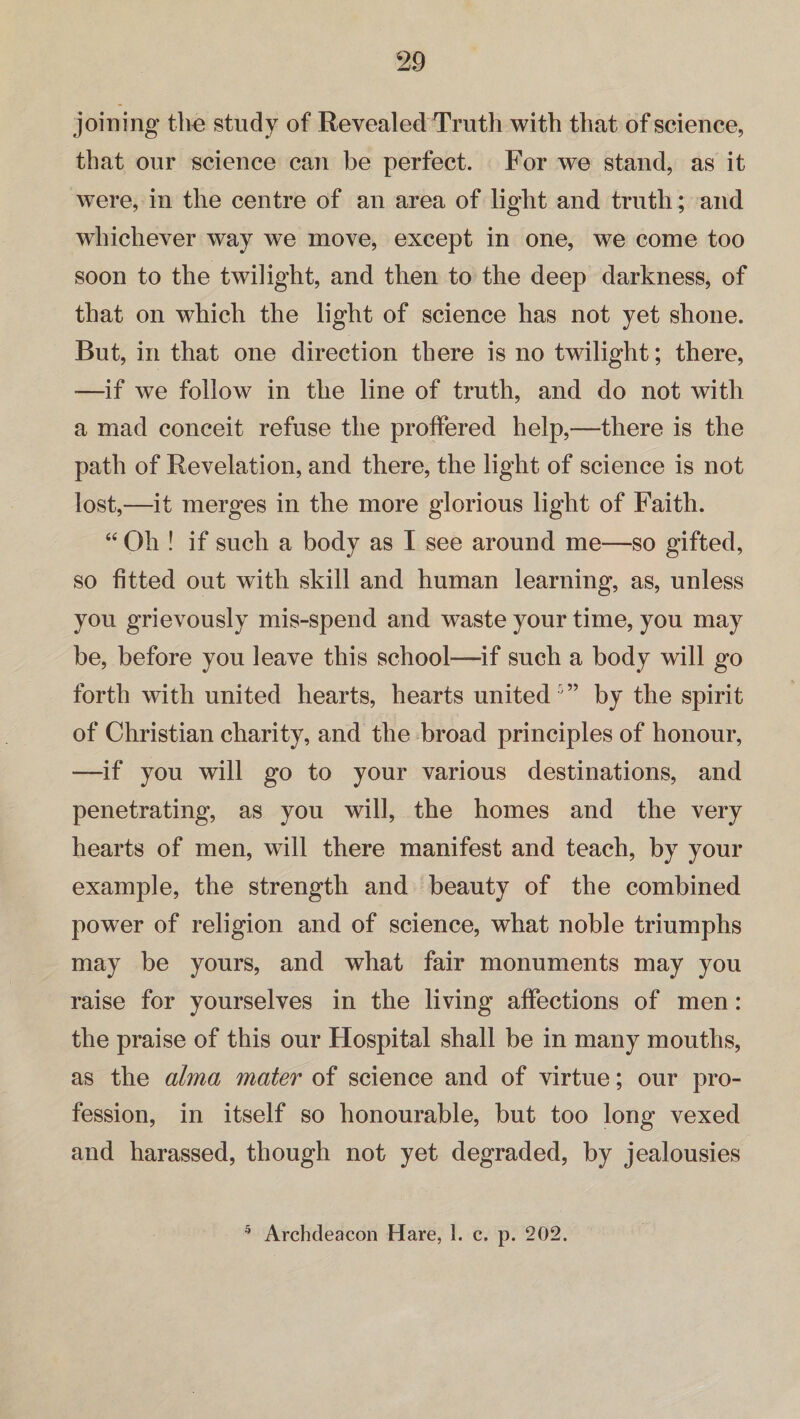 joining tire study of Revealed Truth with that of science, that our science can be perfect. For we stand, as it wTere, in the centre of an area of light and truth; and whichever way we move, except in one, we come too soon to the twilight, and then to the deep darkness, of that on which the light of science has not yet shone. But, in that one direction there is no twilight; there, —if we follow in the line of truth, and do not with a mad conceit refuse the proffered help,—there is the path of Revelation, and there, the light of science is not lost,—it merges in the more glorious light of Faith. “ Oh ! if such a body as I see around me—so gifted, so fitted out with skill and human learning, as, unless you grievously mis-spend and waste your time, you may be, before you leave this school—if such a body will go forth with united hearts, hearts unitedby the spirit of Christian charity, and the broad principles of honour, —if you will go to your various destinations, and penetrating, as you will, the homes and the very hearts of men, will there manifest and teach, by your example, the strength and beauty of the combined power of religion and of science, what noble triumphs may be yours, and what fair monuments may you raise for yourselves in the living affections of men: the praise of this our Hospital shall be in many mouths, as the alma mater of science and of virtue; our pro¬ fession, in itself so honourable, but too long vexed and harassed, though not yet degraded, by jealousies 5 Archdeacon Hare, 1. c. p. 202.