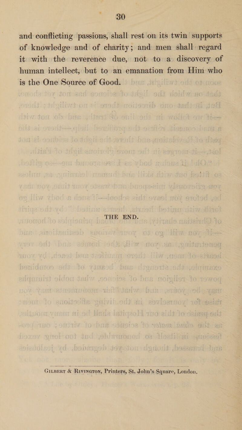 and conflicting passions, shall rest on its twin supports of knowledge and of charity; and men shall regard it with the reverence due, not to a discovery of human intellect, but to an emanation from Him who is the One Source of Good. THE END. Gilbert & Rivington, Printers, St. John’s Square, London.