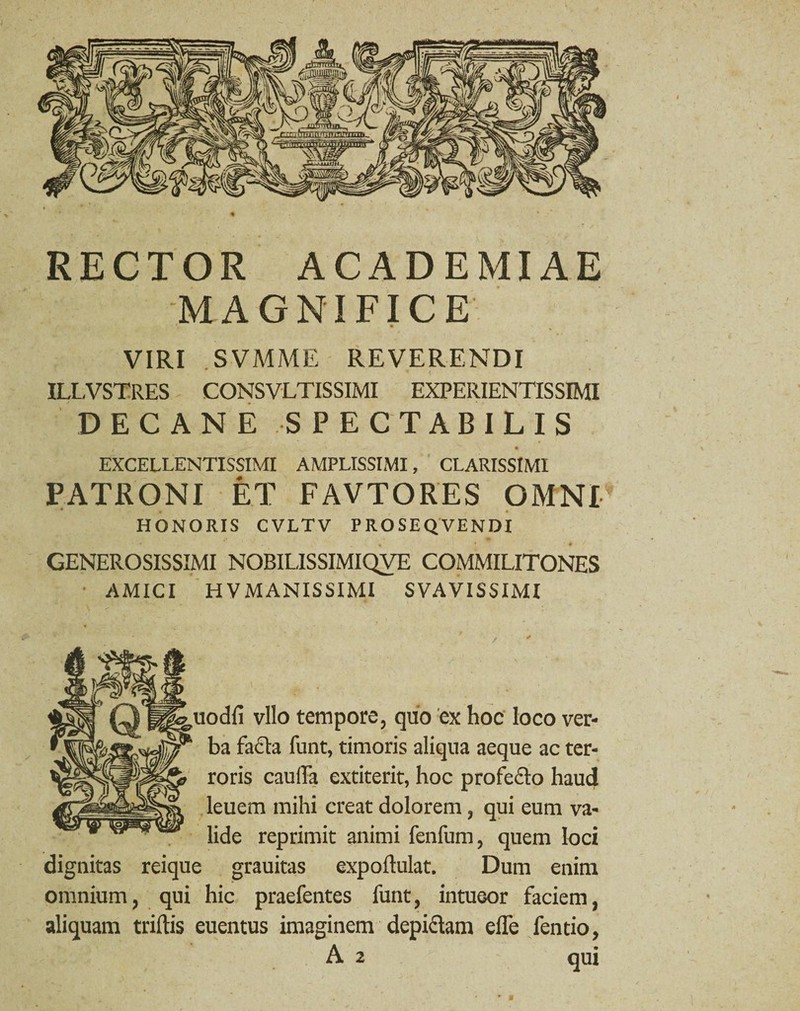 RECTOR ACADEMIAE MAGNIFICE VIRI SVMME REVERENDI ILLVSTRES CONSVLTISSIMI EXPERIENTISSIMI DECANE SPECTABILIS EXCELLENTISSIMI AMPLISSIMI, CLARISSIMI PATRONI ET FAVTORES OMNI HONORIS CVLTV PROSEQVENDI GENEROSISSIMI NOBILISSIMIQVE COMMILITONES AMICI HV MANISSIMI SVAVISSIMI uodfi vllo tempore, quo ex hoc loco ver¬ ba fadta funt, timoris aliqua aeque ac ter¬ roris cauda extiterit, hoc profecto haud leuem mihi creat dolorem, qui eum va¬ lide reprimit animi fenfum, quem loci dignitas reique grauitas expoflulat. Dum enim omnium, qui hic praefentes funt, intueor faciem, aliquam triftis euentus imaginem depictam ede fentio, A 2 qui 11