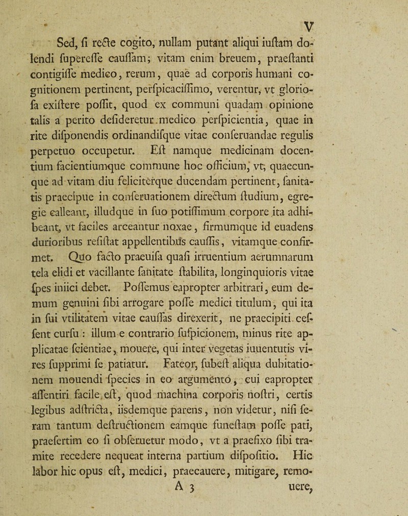 Sed, fi refte cogito, nullam putant aliqui iuftam do- lendi fuperefle cauflam; vitam enim breuem, praeftanti contigifle medico, rerum, quae ad corporis humani co¬ gnitionem pertinent, perfpicaciffimo, verentur, vt glorio¬ la exiftere poffit, quod ex communi quadam opinione talis a perito defideretur. medico perfpicientia, quae in rite difponendis ordinandifque vitae conferuandae regulis perpetuo occupetur. Efi: namque medicinam docen¬ tium facientiumque commune hoc officium, vt, quaecun¬ que ad vitam diu feliciterque ducendam pertinent, fani ta¬ tis praecipue in conferuationem direftum ftudium, egre¬ gie calleant, illudque in fuo potiffimum corpore ita adhi¬ beant^ vt faciles arceantur noxae, firmumque id euadens durioribus refifiat appellentibus cauffis, vitamque confir¬ met. Quo facio praeuifa quafi irruentium aerumnarum tela elidi et vacillante fanitate ftabilita, longinquioris vitae Xpes iniici debet. Poffemus eapropter arbitrari, eum de¬ mum genuini fibi arrogare pofle medici titulum, qui ita in fui vtilitatem vitae caudas direxerit, ne praecipiti cef- fent curfu : illum e contrario fufpicionem, minus rite ap¬ plicatae fcientiae, mouere, qui inter vegetas iuuentutis vi¬ res fupprimi fe patiatur. Fateor, fubeft aliqua dubitatio¬ nem mouendi fpecies in eo argumento, cui eapropter afientiri facile efl:, quod machina corporis noftri, certis legibus adflrifta, iisdemque parens, non videtur, nifi fe¬ ram tantum deftruftionem eamque funeflam pofle pati, praefertim eo fi obfemetur modo, vt a praefixo fibi tra¬ mite recedere nequeat interna partium difpofitio. Hic l£bor hic opus efl, medici, praecauere, mitigare, remo- A 3 uere,