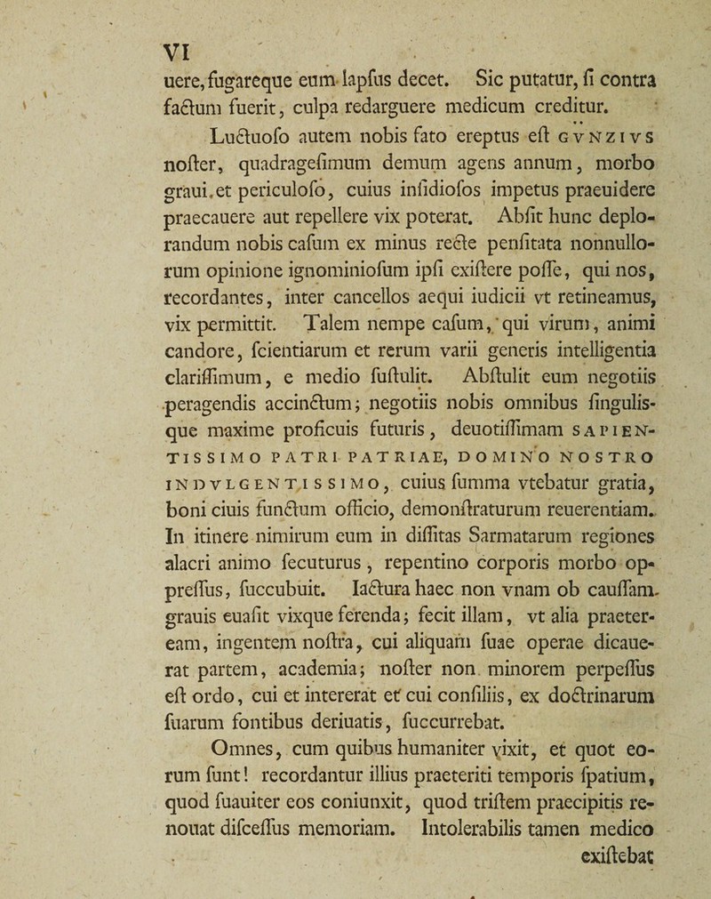 uere, fugareque eum lapfus decet. Sic putatur, fi contra fa&um fuerit, culpa redarguere medicum creditur. « • Lucinofo autem nobis fato ereptus eft gvnzivs noder, quadragefimum demum agens annum, morbo graui.et periculofo, cuius infidiofos impetus praeuidere praecauere aut repellere vix poterat. Abfit hunc deplo¬ randum nobis cafum ex minus recle penfitata nonnullo¬ rum opinione ignominiofum ipfi exiftere pofie, qui nos, recordantes, inter cancellos aequi iudicii vt retineamus, vix permittit. Talem nempe cafum, qui virum, animi candore, fcientiarum et rerum varii generis intelligentia clariffimum, e medio fuftulit. Abfiulit eum negotiis peragendis accinctum; negotiis nobis omnibus fingulis- que maxime proficuis futuris, deuotiifimam sapien- TISSIMO PATRI PATRIAE, DOMINO NOSTRO indvlgentissimo, cuius fumma vtebatur gratia, boni ciuis functum officio, demonftraturum reuerentiam. In itinere nimirum eum in diffitas Sarmatarum regiones alacri animo fecuturus , repentino corporis morbo op* preflus, fuccubuit. Iaetura haec non vnam ob caulfam. grauis euafit vixque ferenda; fecit illam, vt alia praeter¬ eam, ingentem noftra, cui aliquam fuae operae dicaue- rat partem, academia; nofter non minorem perpeffius eft ordo, cui et intererat et cui confiliis, ex doctrinarum fuarum fontibus deriuatis, fuccurrebat. Omnes, cum quibus humaniter yixit, et quot eo¬ rum funt! recordantur illius praeteriti temporis fpatium, quod fuauiter eos coniunxit, quod triftem praecipitis re- nouat difceffus memoriam. Intolerabilis tamen medico exiftebat