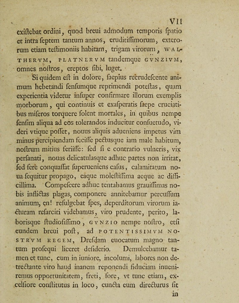 ‘ * . 1 - * . t ■ exiftebat ordini, quod breui admodum temporis fpatio et intra feptem tantum annos, eruditiffimorum, extero¬ rum etiam teftimoniis habitam, trigam virorum , w a l- — » 4 thervm, PUTNERVM tandemque gvNzivm, omnes noftros, ereptos fibi, luget. Siquidem eft in dolore, faepius recrudefcente ani¬ mum hebetandi fenfumque reprimendi poteftas, quam experientia videtur infuper confirmare illorum exemplis morborum, qui continuis et exafperatis faepe cruciati¬ bus miferos torquere folent mortales, in quibus nempe fenfim aliqua ad eos tolerandos inducitur confuetudo, vi¬ deri vtique pofiet, nouus aliquis adueniens impetus vim minus percipiendam fecifie pectusquc iam male habitum, noftrum mitius feriifle: fed fi e contrario vulneris, vix perfanati, nouas delicatulasque adhuc partes non irritat, fed fere conquafiat fuperueniens cafus, calamitatum no- ua fequitur propago, eaque molefiifiima aeque ac diffi¬ cillima. Compefcere adhuc tentabamus grauiffimas no¬ bis infliftas plagas, componere annitebamur percufium animum, en! refulgebat fpes, .deperditorum virorum ia- cturam refarciri videbamus, viro prudente, perito, la- • • borisque ftudiofifiimo , gvnzio nempe noftro, etfi eundem breui poli:, ad potentissimvm no- strvm regem, Drefdam euocatum magno tan¬ tum profequi liceret defiderio. Demulcebamur ta¬ men et tunc, cum in iuniore, incolumi, labores non de- treClante viro haud inanem reponendi fiduciam inueni- remus opportunitatem, freti, fore, vt tunc etiam, ex- celfiore conftitutus in loco, cunCta eum directurus fit in