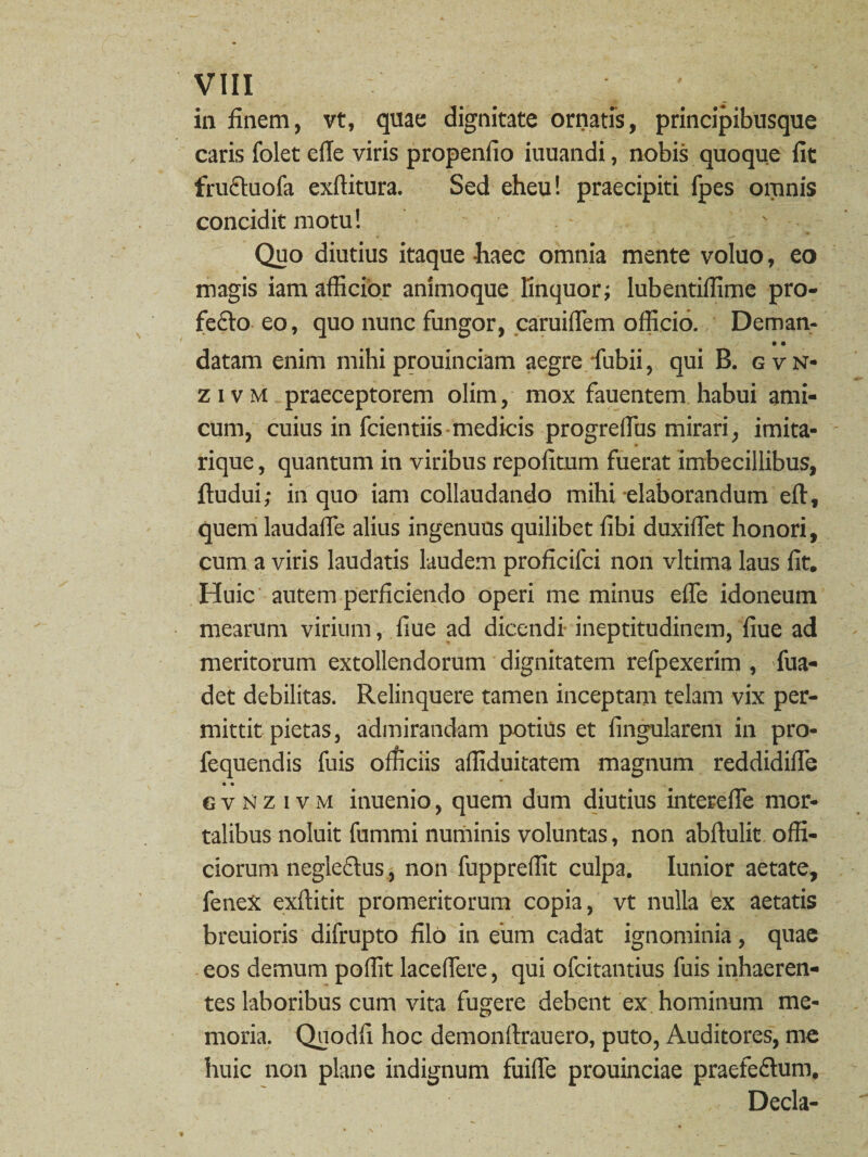 in finem, vt, quae dignitate ornatis, principibusque caris folet efie viris propenfio iuuandi, nobis quoque fit fructuofa exfiitura. Sed eheu! praecipiti fpes omnis concidit motu! s Quo diutius itaque -haec omnia mente voluo, eo magis iam afficior animoque linquor; Iubentiflime pro¬ fecto eo, quo nunc fungor, caruifiem officio. Deman- • • datam enim mihiprouinciam aegre fubii, qui B. gvn< z i v m praeceptorem olim, mox fauentem habui ami¬ cum, cuius in fcientiis medicis progrefius mirari, imita- rique, quantum in viribus repofitum fuerat imbecillibus, ftudui; in quo iam collaudando mihi elaborandum eft, quem laudaffe alius ingenuos quilibet fibi duxiffet honori, cum a viris laudatis laudem proficifci non vltima laus fit. Huic autem perficiendo operi me minus efle idoneum mearum virium, fiue ad dicendi ineptitudinem, fiue ad meritorum extollendorum dignitatem refpexerim , fua- det debilitas. Relinquere tamen inceptam telam vix per¬ mittit pietas, admirandam potius et lingularem in pro- fequendis fuis officiis afliduitatem magnum reddidifie • • * 6 v N z i v m itiuenio, quem dum diutius intereffe mor¬ talibus noluit fummi numinis voluntas, non abffulit offi¬ ciorum neglectus, non fupprefiit culpa. Iunior aetate, feneX exftitit promeritorum copia, vt nulla ex aetatis breuioris difrupto filo in eum cadat ignominia, quae eos demum poffit laceffere, qui ofcitatitius fuis inhaeren¬ tes laboribus cum vita fugere debent ex hominum me¬ moria. Quodfi hoc demonftrauero, puto, Auditores, me huic non plane indignum fuiffe prouinciae praefeftum. Decia-
