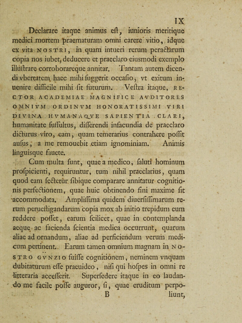 Declarare itaque animus elt, iunioris meritique medici mortem praematuram omni carere vitio, idque ex vita nostri, in quam intueri rerum peractarum copia nos iubet, deducere et praeclaro eiusmodi exemplo illuflxare corroborareque annitar. Tantam autem dicen¬ di vbertatem. haec mihi fuggerit occafio) vt exitum in-, uenire difficile mihi fit futurum. Veflra itaque, re¬ ctor ACADEMIAE MAGNIFICE AVDITORES OMNI V M ORDINVM HONORATISSIMI VIRI DIVINA HVMAiNAQJVE SAPIENTIA CLARI, humanitate fuffultus, differendi infacundia de praeclaro dicturus viro, eam, quam temerarius contrahere poffit aufus, a me remouebit etiam ignominiam. Animis linguisque fauete. Cum multa funt, quae a medico, faluti hominum prolpicienti, requiruntur, tum nihil praeclarius, quam quod eam fecfecur fibique comparare annitatur cognitio¬ nis perfectionem, quae huic obtinendo fini maxime fit accommodata, Ampliffima quidem diuerfiffimarum re¬ rum perueftigandarum 'copia mox ab initio trepidum eum reddere poffet, earum fcilicet, quae in contemplanda aeque ac facienda fcientia medica occurrunt, quarum aliae ad ornandum, aliae ad perficiendum verum medi¬ cum pertinent. Earum tamen omnium magnam in N o- • • • stro gvnzio fuiffe cognitionem, neminem vnquam dubitaturum effe praeuideo , niti qui hofpes in omni re litteraria accefferit. Superfedere itaque in eo laudan¬ do me facile polfe auguror, fi, quae eruditum perpo- B liunt,