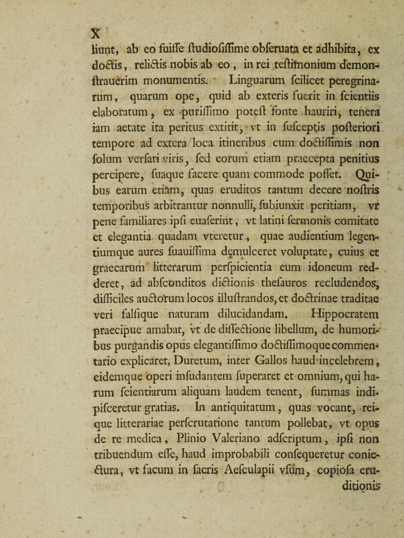 liunt, ab eo fuilfe ftudiofiffime obferuata et adhibita, ex doclis, relidis nobis ab eo , in rei teffilnonium demon- ftrauerim monumentis. Linguarum fcilicet peregrina¬ rum , quarum ope, quid ab exteris fuerit in fcientiis elaboratum, ex puriffimo poteft fonte hauriri, tenera iam aetate ita peritus extitit, vt in fufceptis pofteriori tempore ad extera loca itineribus cum dodiffimis non folum verfari viris, fed eorum etiam praecepta penitius percipere, fuaque facere quam commode poflct. Qui¬ bus earum etiam, quas eruditos tantum decere noftris temporibus arbitrantur nonnulli, fubiunxit peritiam, vr pene familiares ipfi euaferint, vt latini fermonis comitate et elegantia quadam vteretur, quae audientium legen- tiumque aures fuauiffima demulceret voluptate, cuius et graecarum litterarum perfpicientia eum idoneum red¬ deret, ad abfconditos didionis thefauros recludendos, difficiles audofum locos illuftrandos, et dodrinae traditae veri falli que naturam dilucidandam. Hippocratem praecipue amabat, vt de dilfedione libellum, de humori¬ bus purgandis opus elegantiffimo dodiffimoque commen¬ tario explicaret, Duretum, inter Gallos haud in celebrem, eidemque operi infudantem fuperaret et omnium, qui ha¬ rum fcientiarum aliquam laudem tenent, fummas indi- pifceretur gratias. In antiquitatum, quas vocant, rei¬ que litterariae perfcrutatione tantum pollebat, vt opus de re medica, Plinio Valeriano adfcriptum, ipfi non tribuendum effe, haud improbabili confequeretur conie- dura, vt facum in facris Aefculapii vfiim, copiofa eru¬ ditionis ' \ a»