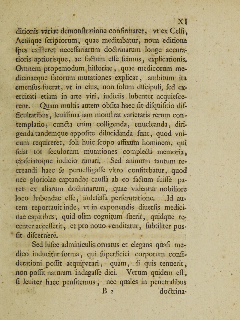 ditionis variae demonftratione confirmaret, vt ex Celli, Aetiique fcriptorum, quae meditabatur, noua editione fpes exifteret neceflariarum dodrinarum longe accura¬ tioris aptiorisque, ac fadum e (Te fcimus, explicationis. Omnem propemodum hiftoriae, quae medicorum me¬ dicinaeque fatorum mutationes explicat, ambitum ita emenfus-fuerat, vt in eius, non folum difcipuli, fed ex¬ ercitati etiam in arte viri, iudiciis lubenter acquiefce- rent. Quam multis autem oblita haec fit difqnifitio dif¬ ficultatibus, leuiffima iam monftrat varietatis rerum con¬ templatio; eunda enim colligenda, enucleanda, diri¬ genda tandemque appofite dilucidanda funt, quod vni- cum requireret, 1’oli huic fcopo affixum hominem, qui fciat tot feculorum mutationes compledi memoria, exafciatoque iudicio rimari. Sed animum tantum re¬ creandi haec fe perueftigalfe vitro confitebatur, quod nec gloriolae captandae caulfa ab eo fadum fuilfe pa¬ tet ex aliarum dodrinarum, quae videntur nobiliore loco habendae effie, indefeffa perferutatione. .Id au¬ tem reportauit inde, vt in exponendis diuerlis medici¬ nae capitibus, quid olim cognitum fuerit, quidque re¬ center accelferitj et pro nouo venditatur, fubtiliter pos- fit difeernere. Sed hifce adminiculis ofnatus et elegans quali me¬ dico inducitur forma, qui fuperficiei corporum confi- derationi poffit aequiparari, quam, fi quis tenuerit, non poffit naturam indagalfe dici. Verum quidem eft, fi leuiter haec penlitemus, nec quales in penetralibus B 2 dodrina-