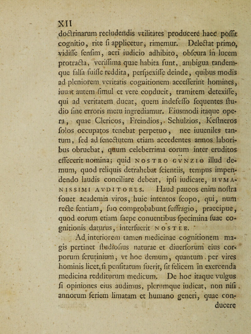 doctrinarum recludendis vtilitates producere haec polfit cognitio, rite fi applicetur, rimemur. Delectat primo, vidifie fenfim, acri iudicio adhibito, obfcura in lucem protraCta, verifiima quae habita funt, ambigua randem- que falfa fuifie reddita, perfpexilfe deinde, quibus modis ad pleniorem veritatis cognitionem accefierint homines, iuuat autem fimul et vere conducit, tramitem detexilfe, qui ad veritatem ducat, quem indefefio fequentes fiu- dio fine erroris metu ingrediamur. Eiusmodi itaque ope¬ ra, quae Clericos, Freindios, Schulzios, Keftneros folos occupatos tenebat perpetuo, nec iuueniles tan¬ tum, fed ad feneCtutem etiam accedentes annos labori¬ bus obruebat, quum celeberrima eorum inter eruditos « I effecerit nomina; quid nostro gvnzio illud de¬ mum, quod reliquis detrahebat fcientiis, tempus impen¬ dendo laudis conciliare debeat, ipfi iudicate, hvma- nissimi avditores. Haud paucos enim nofira fouet academia viros, huic intentos fcopo, qui, num recte fentiam, fuo comprobabunt fuffragio, praecipue, quod eorum etiam faepe conuentibus fpecimina fuae co¬ gnitionis daturus, interfuerit noster. ' Ad, interiorem tamen medicinae cognitionem ma¬ gis pertinet ltudioiius naturae et: diuerforum eius cor¬ porum ferutinium, vt hoc demum, quantum per vires hominis licet, fi penfitatum fuerit, fit felicem in exercenda medicina redditurum medicum. De hoc itaque vulgus fi opiniones eius audimus, plerumque iudicat, non nili . annorum feriem limatam et humano generi, quae con¬ ducere