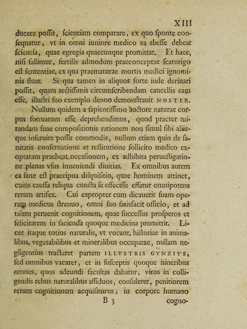 ducere poflit, fcientiam comparare, ex quo fponte con- fequatur, vt in omni iuniore medico ea abefle debeat fcientia, quae egregia quaecunque promittat. Et haec, nifi fallimur, fertilis admodum praeconceptae fcaturigo eft fententiae, ex qua praematurae mortis medici ignomi¬ nia fluat. Si qua tamen in aliquos forte inde deriuari poflit, quam arciiifimis circumfcribendam cancellis eam efle, illuflri fuo exemplo denuo demonflrauit noster. Nullum quidem a fapientiflimo 'auflore naturae cor¬ pus formatum efle. deprehendimus, quod praeter mi¬ randam fuae compolitionis rationem non fimul fibi aliis¬ que inferuirepoflit commodis, nullum etiam quin de fa- nitatis conferuatione et reflitutione follicito medico ex¬ optatam praebeat, occafionem, ex adhibita perueftigatio- ne plenas vfus inueniendi diuitias. Ex omnibus autem ea fane eft praecipua difquifitio, quae hominem attinet, cuius caufla reliqua cunela fe eflecifle effatur omnipotens rerum artifex. Cui eapropter cum dicauerit fuam ope- raip medicus ftrenuo, omni fuo fatisfacit officio, et ad talem peruenit cognitionem, quae fucceflus profperos et felicitatem in facienda quoque medicina promittit. Li¬ cet itaque totius naturalis, vt vocant, hiftoriae in anima¬ libus, vegetabilibus et mineralibus occupatae, nullam ne- gligentius tra&aret partem illvstris gvnzivs, fed omnibus vacaret, et in fufceptis quoque itineribus omnes, quos adeundi facultas dabatur, viros in colli¬ gendis rebus naturalibus afliduos, confuleret, penitiorem rerum cognitionem acquifiturus; in corpore humano 1 - B 3 cogno-