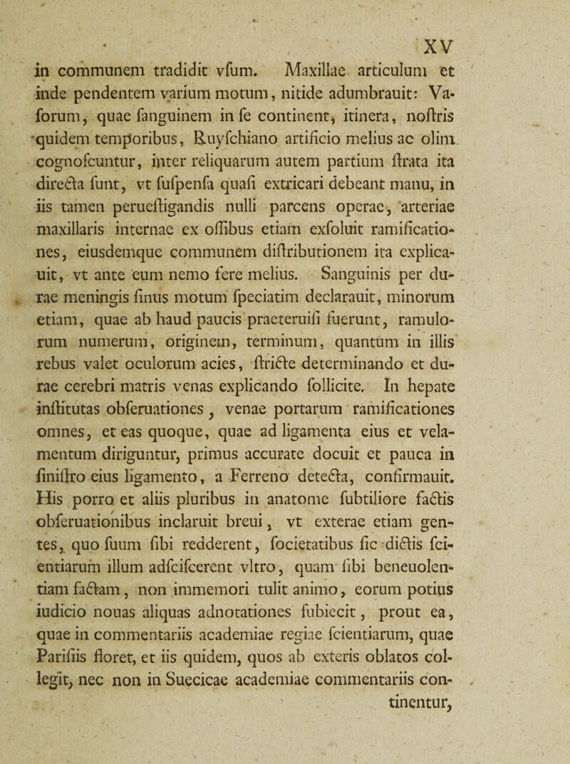 in communem tradidit vfum. Adaxillae articulum et inde pendentem varium motum, nitide adumbrauit: Va- forum, quae fanguinem in fe continent, itinera, noftris 'quidem temporibus, Ruyfchiano artificio melius ac olini cognofcuntur, inter reliquarum autem partium Arata ita diredla funt, vt fufpenfa quali extricari debeant manu, in iis tamen perueftigandis nulli parcens operae, arteriae maxillaris internae ex offibus etiam exfoluit ramificatio- nes, eiusdemque communem diflributionem ita explica- uit, vt ante eum nemo fere melius. Sanguinis per du¬ rae meningis finus motum fpeciatim declarauit, minorum etiam, quae ab haud paucis praeteruili fuerunt, ramulo¬ rum numerum, originem, terminum, quantum in illis rebus valet oculorum acies, ftridte determinando et du¬ rae cerebri matris venas explicando follicite. In hepate inftitutas obferuationes ; venae portarum ramiflcationes omnes, et eas quoque, quae ad ligamenta eius et vela¬ mentum diriguntur, primus accurate docuit et pauca in iiniflro eius ligamento, a Ferreno detedla, conflrmauit. His porro et aliis pluribus in anatome fubtiliore fadtis obferuationibus inclaruit breui, vt exterae etiam gen¬ tes, quo fuum fibi redderent, focietatibus fic didlis fci- entiarum illum adfcifcerent vitro, quam libi beneuolen- tiam fadtam , non immemori tulit animo, eorum potius iudicio nouas aliquas adnotationes fubiecit, prout ea, quae in commentariis academiae regiae fcientiarum, quae Pariliis floret, et iis quidem, quos ab exteris oblatos col¬ legit, nec non in Suecicae academiae commentariis con¬ tinentur,